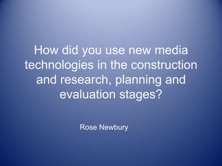 How did you use new media technologies in the construction and research, planning and evaluation stages? Rose Newbury 