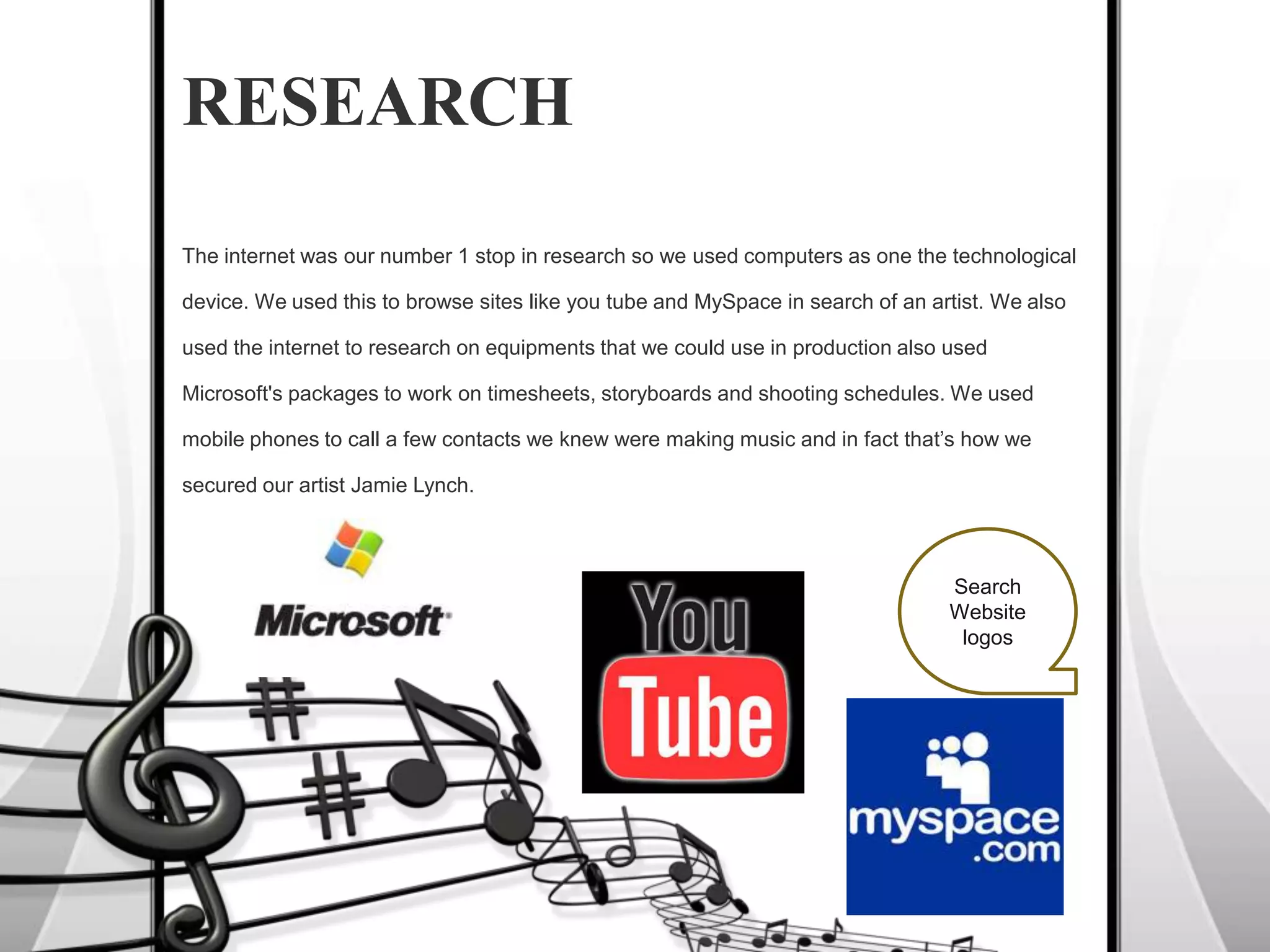 RESEARCHThe internet was our number 1 stop in research so we used computers as one the technological  device. We used this to browse sites like you tube and MySpace in search of an artist. We also used the internet to research on equipments that we could use in production also used Microsoft's packages to work on timesheets, storyboards and shooting schedules. We used mobile phones to call a few contacts we knew were making music and in fact that’s how we secured our artist Jamie Lynch.  SearchWebsite  logos
