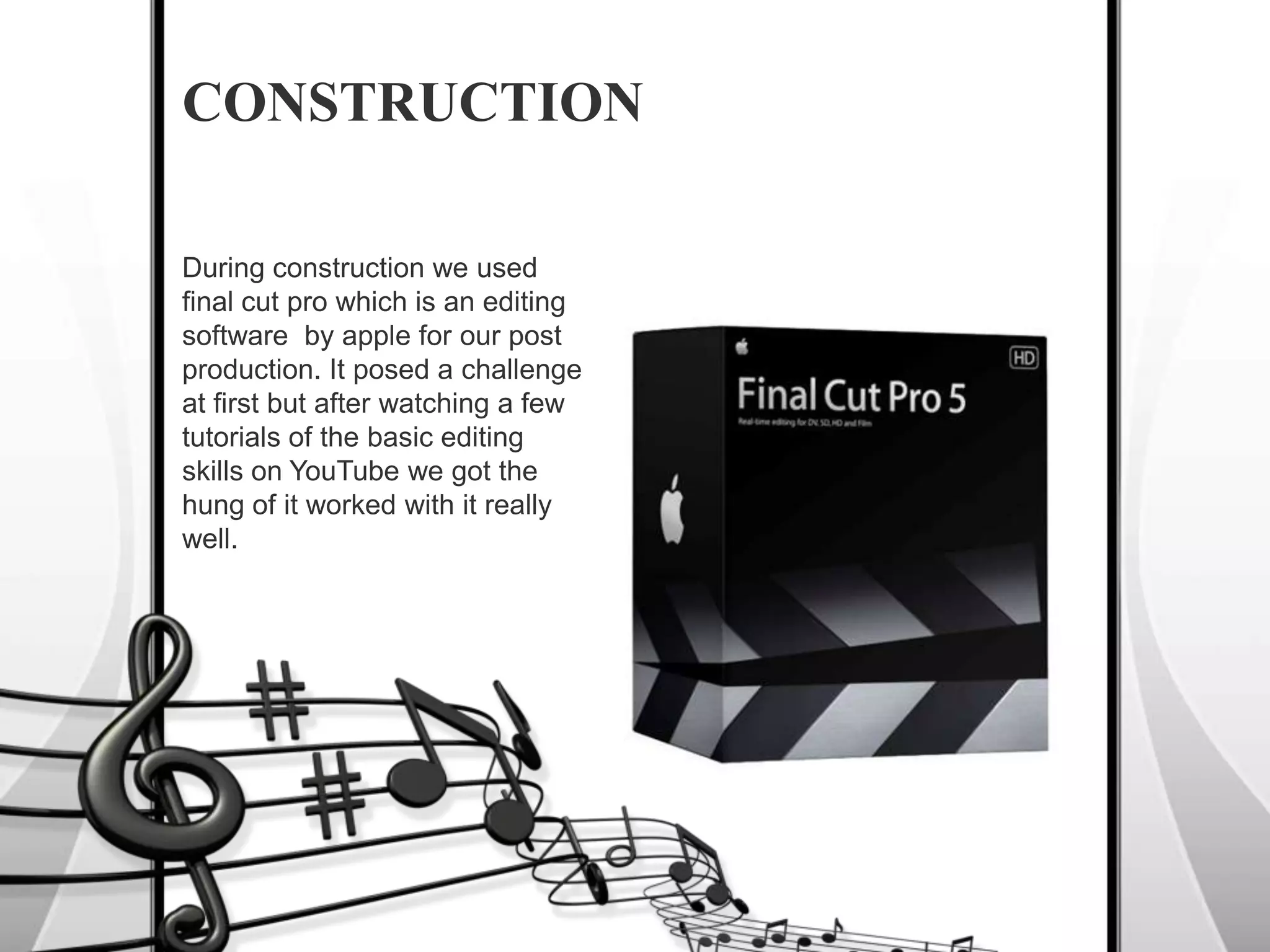 During construction we used final cut pro which is an editing software  by apple for our post production. It posed a challenge at first but after watching a few tutorials of the basic editing skills on YouTube we got the hung of it worked with it really well.CONSTRUCTION