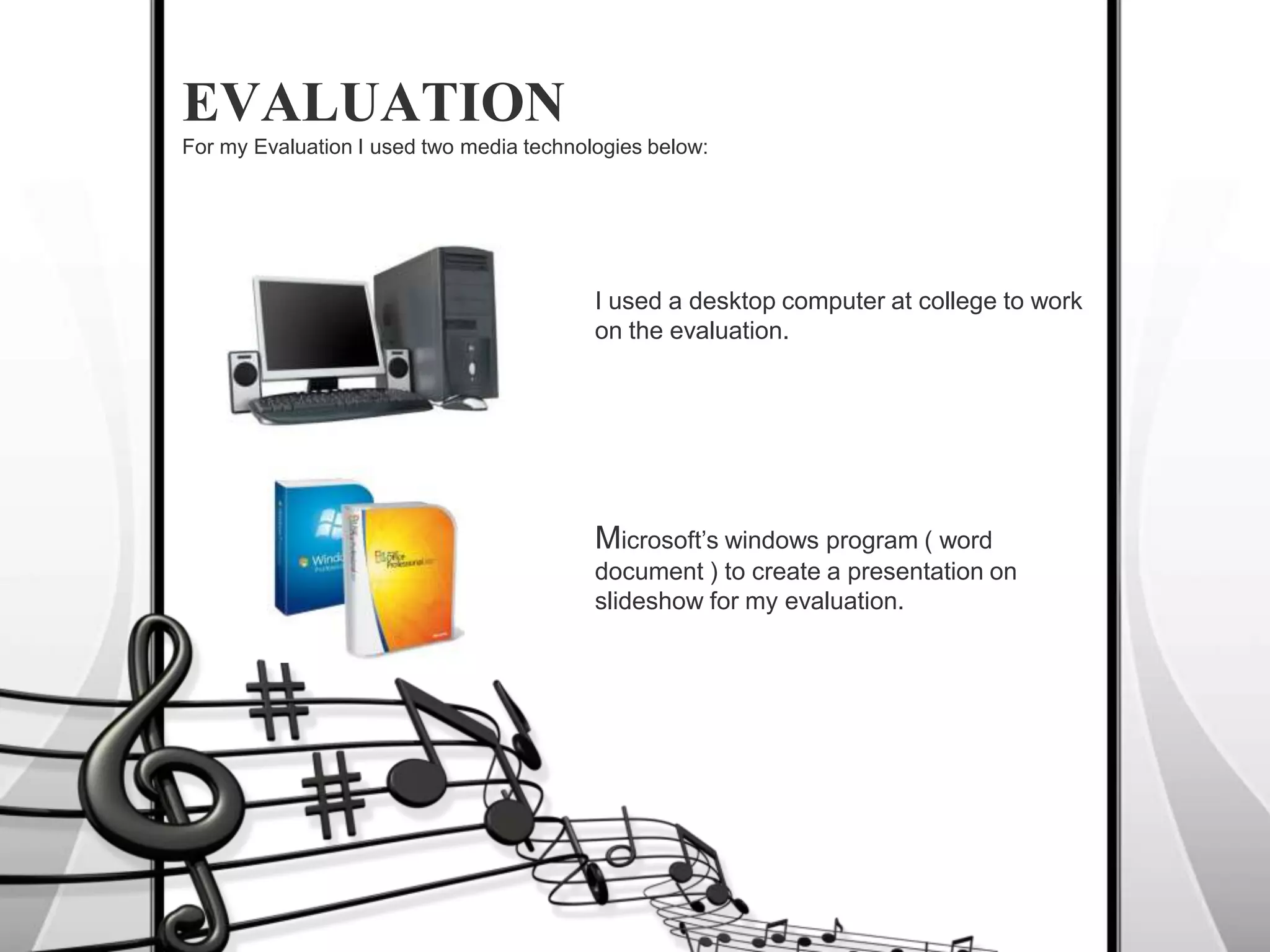 I used a desktop computer at college to work on the evaluation.EVALUATIONFor my Evaluation I used two media technologies below:Microsoft’s windows program ( word document ) to create a presentation on slideshow for my evaluation.