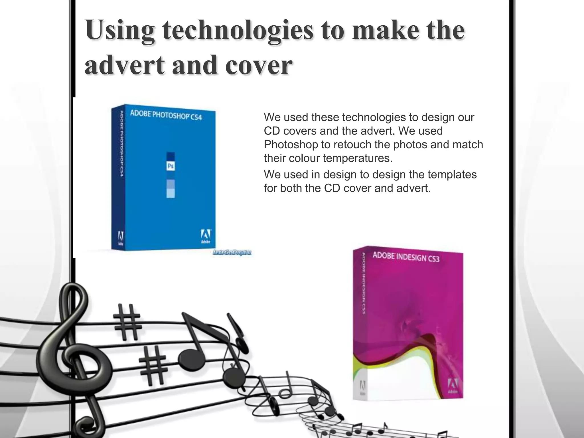 We used these technologies to design our CD covers and the advert. We used Photoshop to retouch the photos and match their colour temperatures.We used in design to design the templates for both the CD cover and advert.Using technologies to make the advert and cover