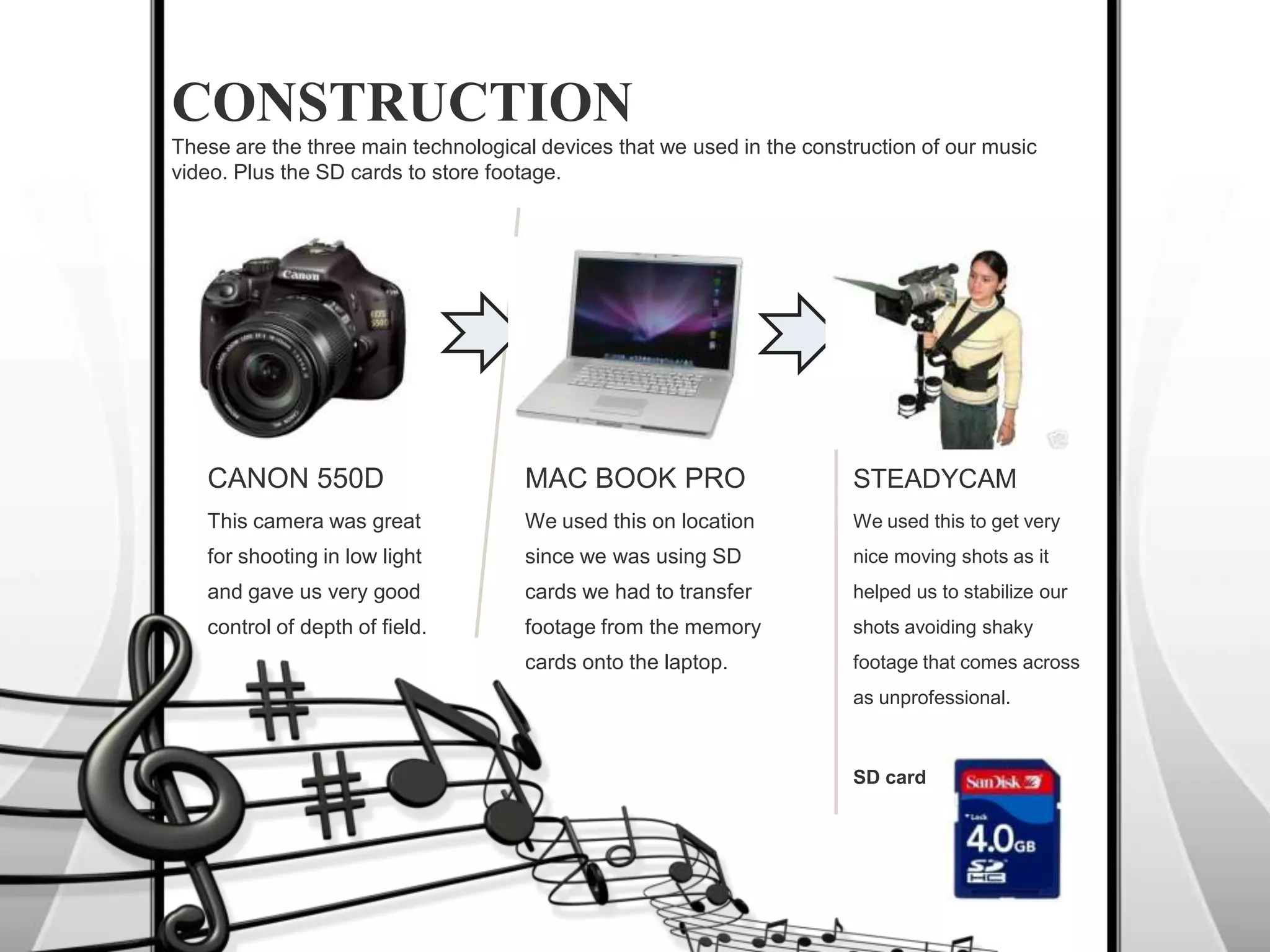 CONSTRUCTIONThese are the three main technological devices that we used in the construction of our music video. Plus the SD cards to store footage.CANON 550DThis camera was great for shooting in low light and gave us very good control of depth of field.MAC BOOK PROWe used this on location since we was using SD cards we had to transfer footage from the memory cards onto the laptop.STEADYCAMWe used this to get very nice moving shots as it helped us to stabilize our shots avoiding shaky footage that comes across as unprofessional.SD card