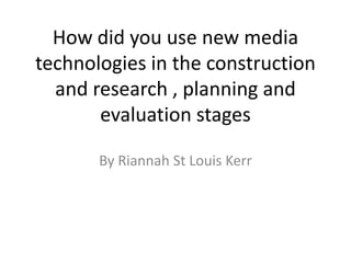 How did you use new media
technologies in the construction
  and research , planning and
       evaluation stages

       By Riannah St Louis Kerr
 