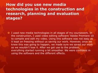 4. How did you use new media
technologies in the construction and
research, planning and evaluation
stages?
  I used new media technologies
   in all stages of my coursework.
   In the construction, I used
   video editing software ‘Adobe
   Premiere 10 to compile and
   edit my video. Using this
   software was not easy as it
   kept on freezing without us
   saving our work. However,
   once we knew this was going
   to happen, we made sure we
   saved our work so we wouldn’t
   lose it. After we got use to the
   problem, everything started
   running a bit smoother. We
   were confident in using the
   software and the different
   effects.
 