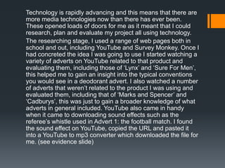 Technology is rapidly advancing and this means that there are
more media technologies now than there has ever been.
These opened loads of doors for me as it meant that I could
research, plan and evaluate my project all using technology.
The researching stage, I used a range of web pages both in
school and out, including YouTube and Survey Monkey. Once I
had concreted the idea I was going to use I started watching a
variety of adverts on YouTube related to that product and
evaluating them, including those of ‘Lynx’ and ‘Sure For Men’,
this helped me to gain an insight into the typical conventions
you would see in a deodorant advert. I also watched a number
of adverts that weren’t related to the product I was using and
evaluated them, including that of ‘Marks and Spencer’ and
‘Cadburys’, this was just to gain a broader knowledge of what
adverts in general included. YouTube also came in handy
when it came to downloading sound effects such as the
referee’s whistle used in Advert 1: the football match. I found
the sound effect on YouTube, copied the URL and pasted it
into a YouTube to mp3 converter which downloaded the file for
me. (see evidence slide)
 