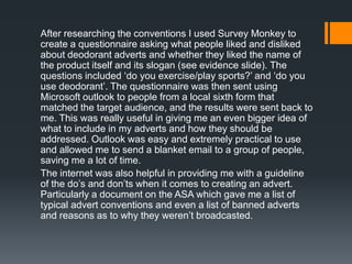 After researching the conventions I used Survey Monkey to
create a questionnaire asking what people liked and disliked
about deodorant adverts and whether they liked the name of
the product itself and its slogan (see evidence slide). The
questions included ‘do you exercise/play sports?’ and ‘do you
use deodorant’. The questionnaire was then sent using
Microsoft outlook to people from a local sixth form that
matched the target audience, and the results were sent back to
me. This was really useful in giving me an even bigger idea of
what to include in my adverts and how they should be
addressed. Outlook was easy and extremely practical to use
and allowed me to send a blanket email to a group of people,
saving me a lot of time.
The internet was also helpful in providing me with a guideline
of the do’s and don’ts when it comes to creating an advert.
Particularly a document on the ASA which gave me a list of
typical advert conventions and even a list of banned adverts
and reasons as to why they weren’t broadcasted.
 