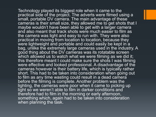 Technology played its biggest role when it came to the
practical side of the project. The adverts were filmed using a
small, portable DV camera. The main advantage of these
cameras is their small size, they allowed me to get shots that I
maybe wouldn’t have been able to get with a larger camera
and also meant that track shots were much easier to film as
the camera was light and easy to run with. They were also
practical in moving from location to location, because they
were lightweight and portable and could easily be kept in a
bag, unlike the extremely large cameras used in the industry. A
good thing about the DV cameras was its rotatable screen
which allowed us to watch what we were filming as we did it;
this therefore meant I could make sure the shots I was filming
were effective and looked professional. A disadvantage of the
cameras however is their battery life, which is typically rather
short. This had to be taken into consideration when going out
to film as any time wasting could result in a dead camera
before the filming is complete. Another problem was the
lighting, the cameras were poor when it came to picking up
light so we weren’t able to film in darker conditions and
therefore had to film in the morning or early afternoon,
something which, again had to be taken into consideration
when planning the task.
 