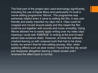 The final part of the project also used technology significantly,
including the use of Apple Macs and particularly it’s built in
movie editing programme ‘iMovie’. The programme was
extremely helpful when it came to editing the film; it was user
friendly and easily imported my clips into it. Clips could be
cropped and moved around easily and this meant the film
could be put together with sounds and music smoothly. Using
iMovie allowed me to easily apply writing over my video clips
meaning I could add ‘EMERGE’ in writing at the end of each
advert (see evidence slide) However, at times the software
crashed leaving us with unsaved work that had to be done;
luckily we weren’t that far into editing anyway. Also, when
applying effects such as slow motion I found that the clip would
just disappear altogether leaving a blank screen until I
reversed the effect back to normal.
 
