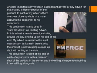 Another important convention in a deodorant advert, or any advert for
that matter, is demonstration of the
product. In each of my adverts there
are clear close up shots of a male
applying the deodorant to his
underarms.
This convention is also used in
‘Sure for Men’s’ Ice Skating Advert.
In this advert a man is seen ice skating
around the city, ending up on his bed at the
end. My advert is similar to this as it
uses a sport as its main theme. Also
the product is shown using a close up
shot with writing at the side.
This convention is used at the end of
each of my adverts, with a close up
shot of the product in the corner and the writing ‘emerge from nothing
to something’ alongside..
 