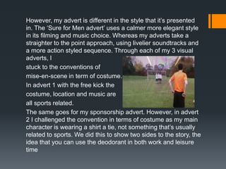However, my advert is different in the style that it’s presented
in. The ‘Sure for Men advert’ uses a calmer more elegant style
in its filming and music choice. Whereas my adverts take a
straighter to the point approach, using livelier soundtracks and
a more action styled sequence. Through each of my 3 visual
adverts, I
stuck to the conventions of
mise-en-scene in term of costume.
In advert 1 with the free kick the
costume, location and music are
all sports related.
The same goes for my sponsorship advert. However, in advert
2 I challenged the convention in terms of costume as my main
character is wearing a shirt a tie, not something that’s usually
related to sports. We did this to show two sides to the story, the
idea that you can use the deodorant in both work and leisure
time
 