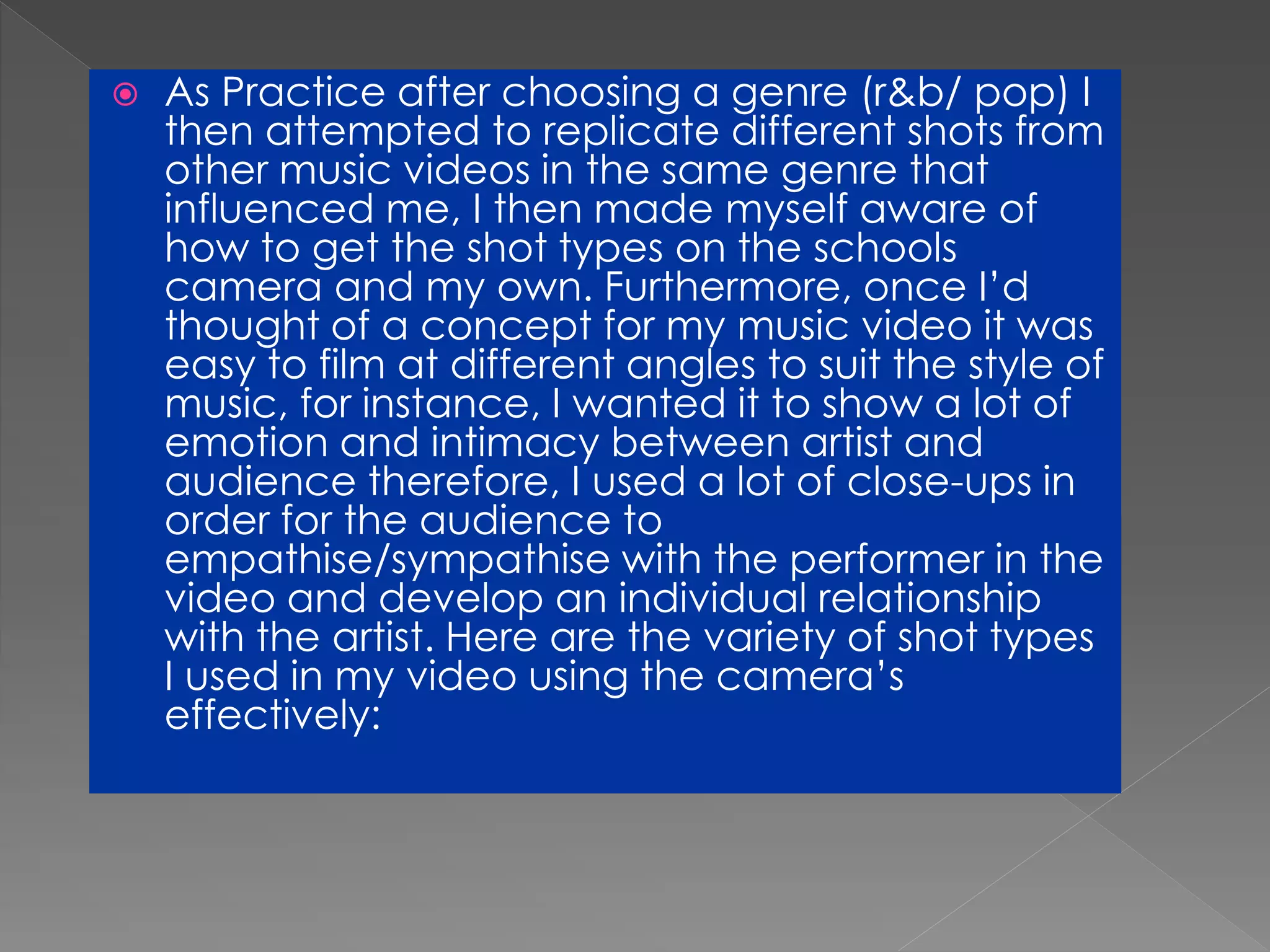  As Practice after choosing a genre (r&b/ pop) I
then attempted to replicate different shots from
other music videos in the same genre that
influenced me, I then made myself aware of
how to get the shot types on the schools
camera and my own. Furthermore, once I’d
thought of a concept for my music video it was
easy to film at different angles to suit the style of
music, for instance, I wanted it to show a lot of
emotion and intimacy between artist and
audience therefore, I used a lot of close-ups in
order for the audience to
empathise/sympathise with the performer in the
video and develop an individual relationship
with the artist. Here are the variety of shot types
I used in my video using the camera’s
effectively:
 
