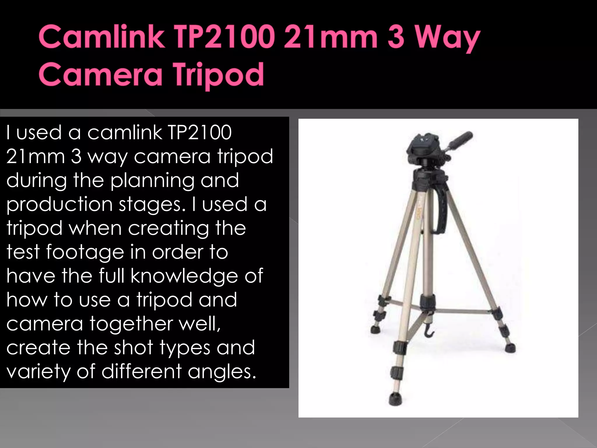 I used a camlink TP2100
21mm 3 way camera tripod
during the planning and
production stages. I used a
tripod when creating the
test footage in order to
have the full knowledge of
how to use a tripod and
camera together well,
create the shot types and
variety of different angles.
 