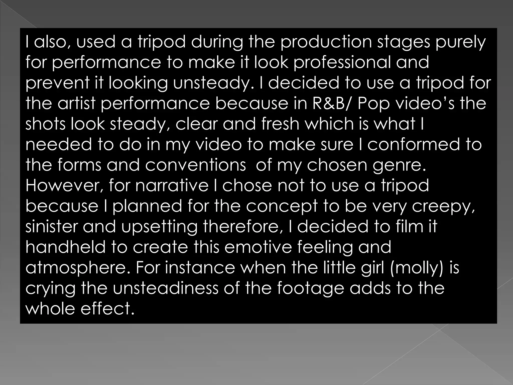 I also, used a tripod during the production stages purely
for performance to make it look professional and
prevent it looking unsteady. I decided to use a tripod for
the artist performance because in R&B/ Pop video’s the
shots look steady, clear and fresh which is what I
needed to do in my video to make sure I conformed to
the forms and conventions of my chosen genre.
However, for narrative I chose not to use a tripod
because I planned for the concept to be very creepy,
sinister and upsetting therefore, I decided to film it
handheld to create this emotive feeling and
atmosphere. For instance when the little girl (molly) is
crying the unsteadiness of the footage adds to the
whole effect.
 