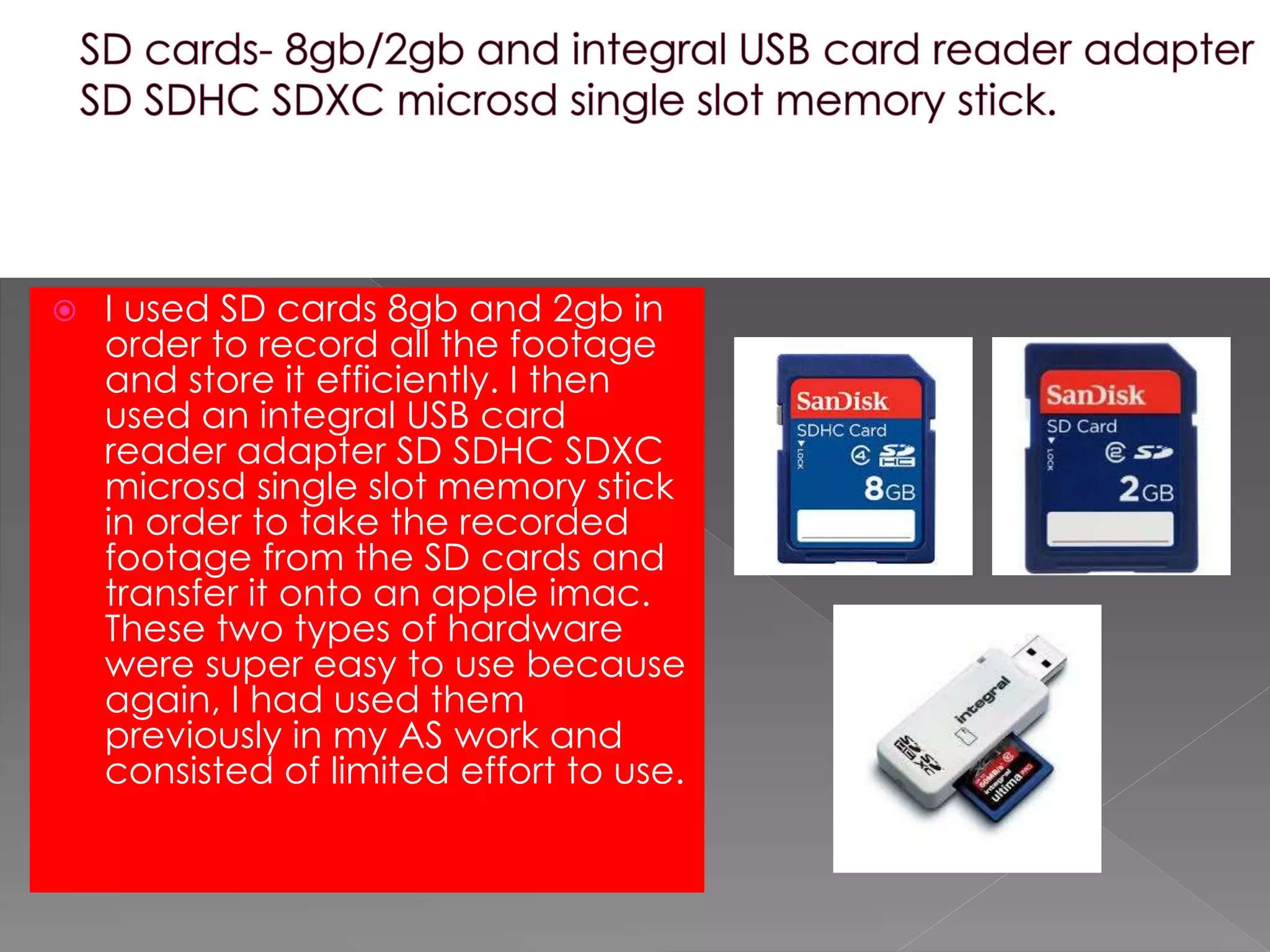  I used SD cards 8gb and 2gb in
order to record all the footage
and store it efficiently. I then
used an integral USB card
reader adapter SD SDHC SDXC
microsd single slot memory stick
in order to take the recorded
footage from the SD cards and
transfer it onto an apple imac.
These two types of hardware
were super easy to use because
again, I had used them
previously in my AS work and
consisted of limited effort to use.
 