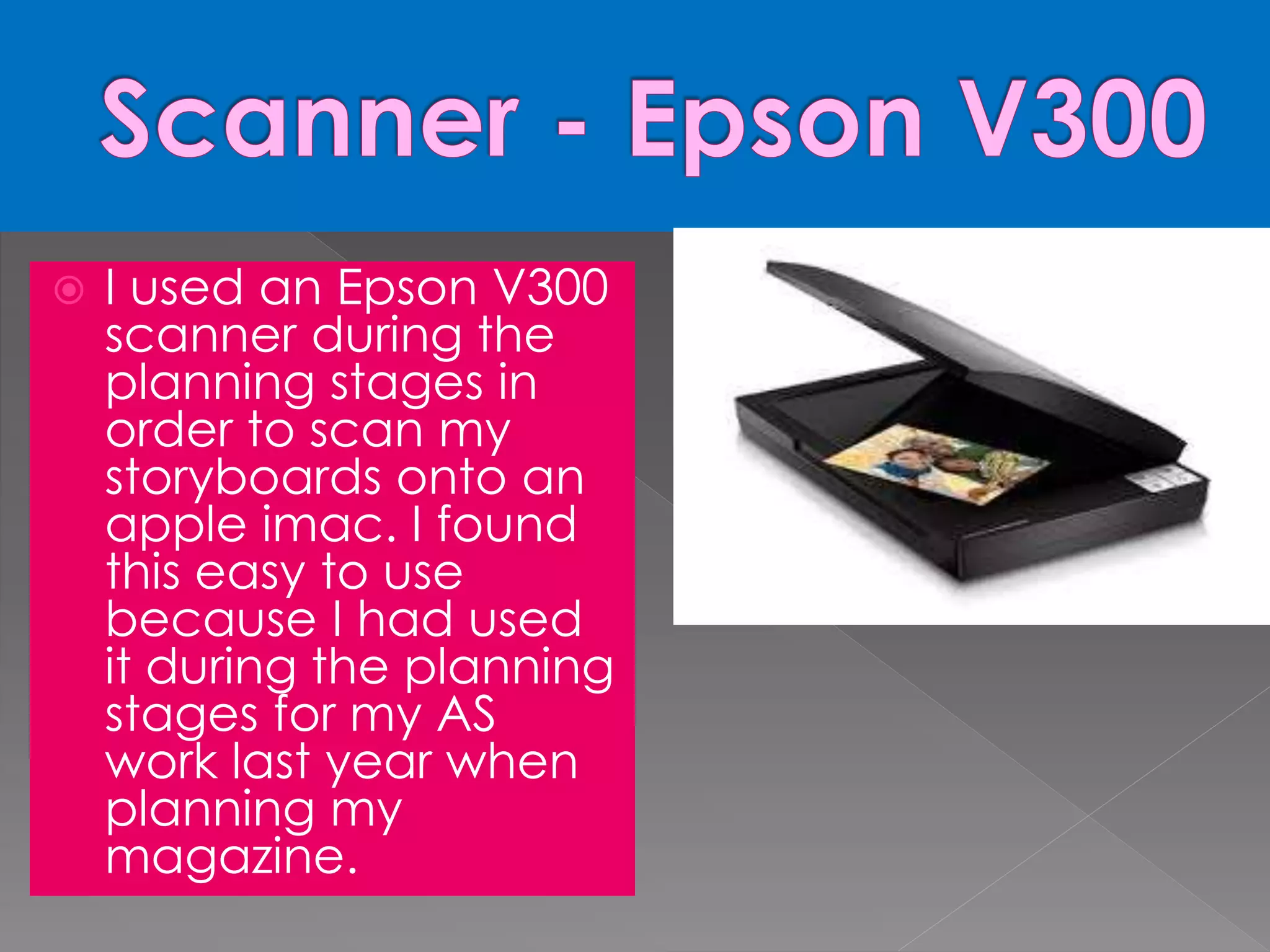  I used an Epson V300
scanner during the
planning stages in
order to scan my
storyboards onto an
apple imac. I found
this easy to use
because I had used
it during the planning
stages for my AS
work last year when
planning my
magazine.
 