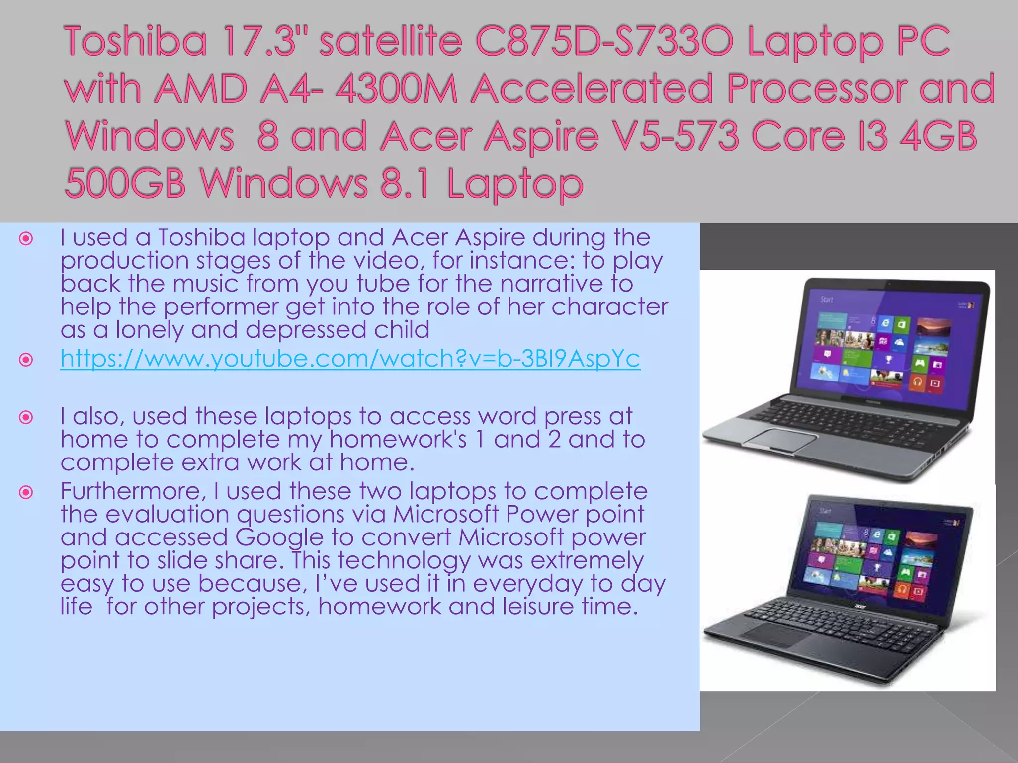  I used a Toshiba laptop and Acer Aspire during the
production stages of the video, for instance: to play
back the music from you tube for the narrative to
help the performer get into the role of her character
as a lonely and depressed child
 https://www.youtube.com/watch?v=b-3BI9AspYc
 I also, used these laptops to access word press at
home to complete my homework's 1 and 2 and to
complete extra work at home.
 Furthermore, I used these two laptops to complete
the evaluation questions via Microsoft Power point
and accessed Google to convert Microsoft power
point to slide share. This technology was extremely
easy to use because, I’ve used it in everyday to day
life for other projects, homework and leisure time.
 
