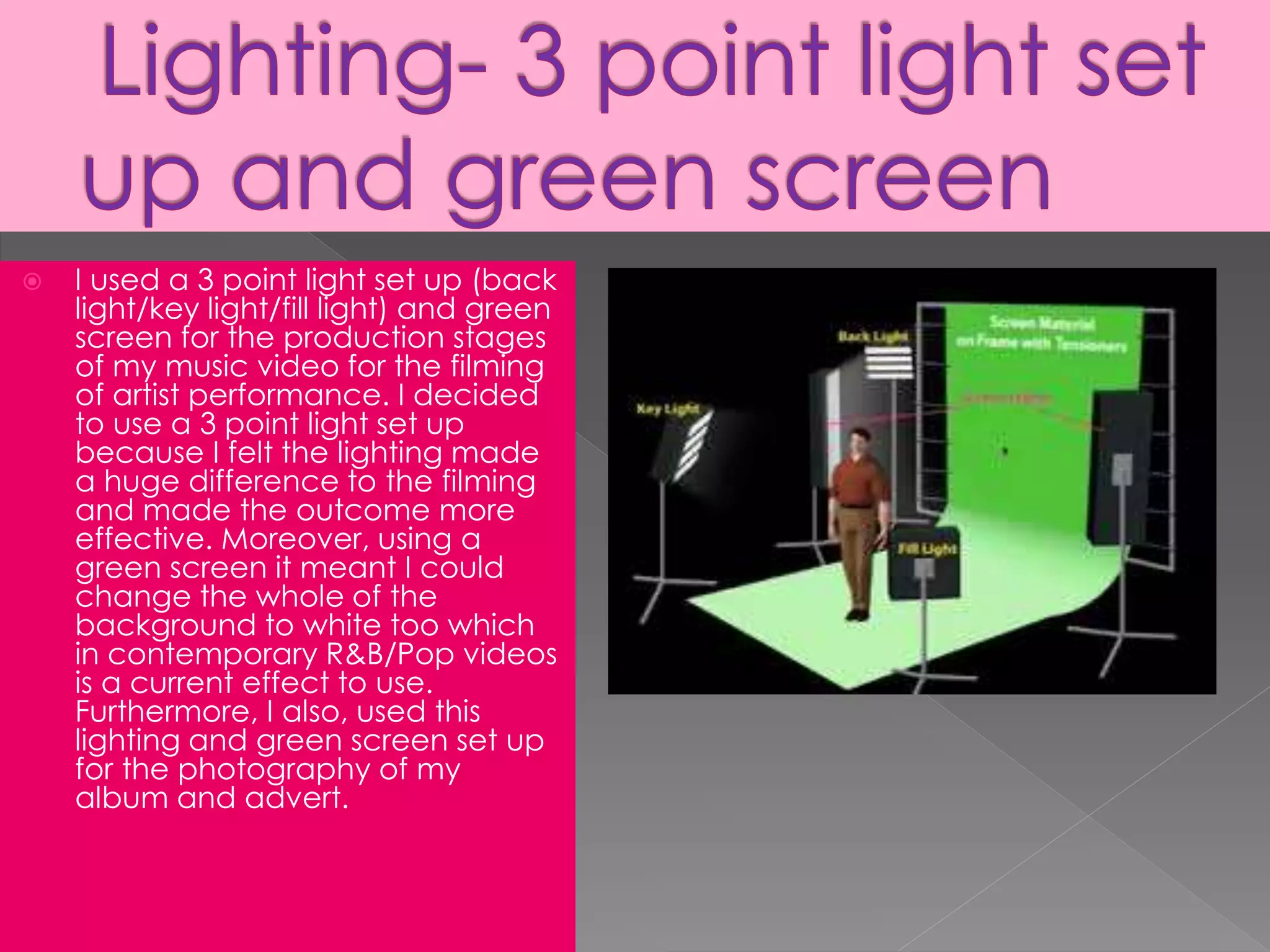  I used a 3 point light set up (back
light/key light/fill light) and green
screen for the production stages
of my music video for the filming
of artist performance. I decided
to use a 3 point light set up
because I felt the lighting made
a huge difference to the filming
and made the outcome more
effective. Moreover, using a
green screen it meant I could
change the whole of the
background to white too which
in contemporary R&B/Pop videos
is a current effect to use.
Furthermore, I also, used this
lighting and green screen set up
for the photography of my
album and advert.
 