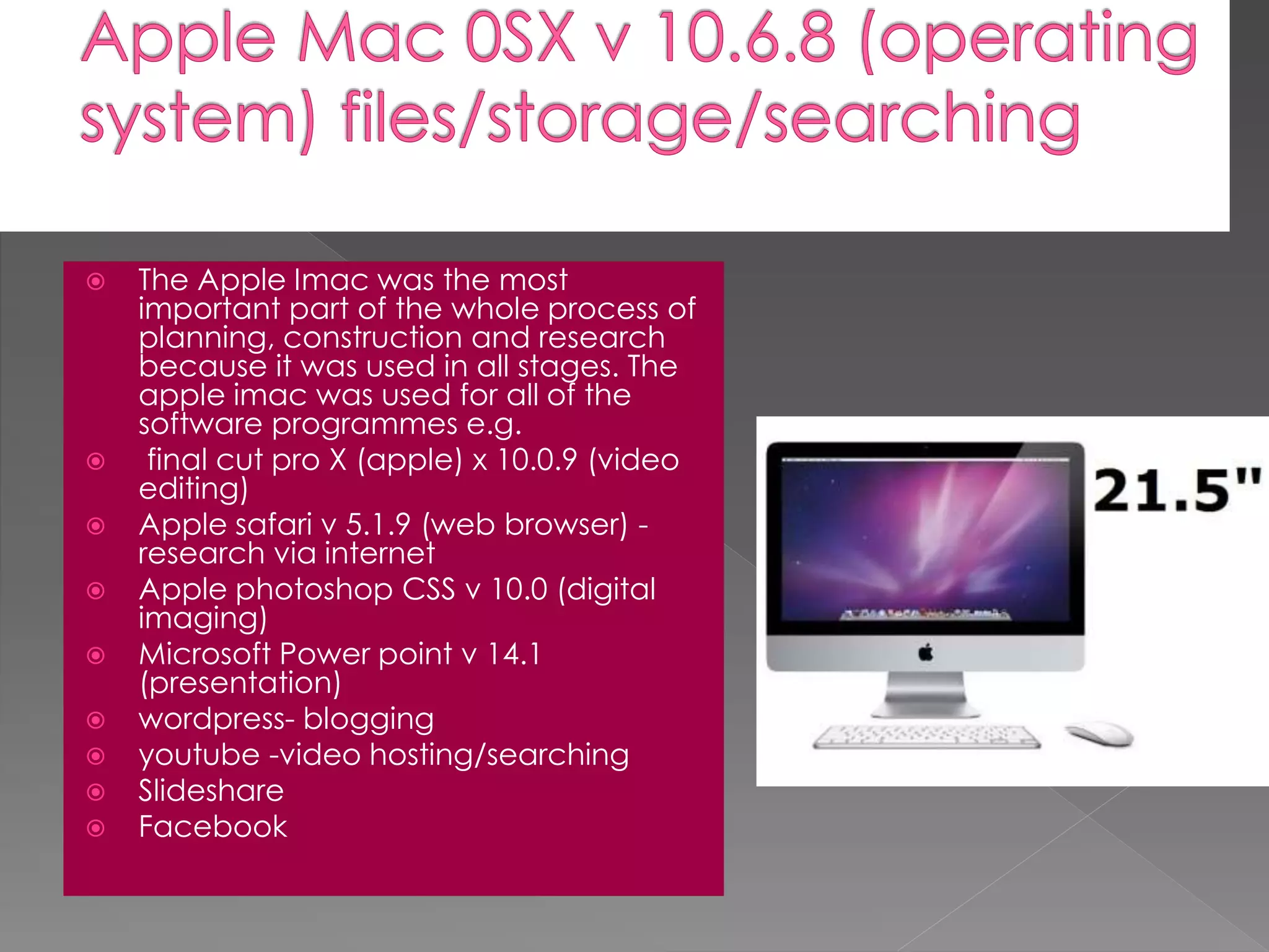  The Apple Imac was the most
important part of the whole process of
planning, construction and research
because it was used in all stages. The
apple imac was used for all of the
software programmes e.g.
 final cut pro X (apple) x 10.0.9 (video
editing)
 Apple safari v 5.1.9 (web browser) -
research via internet
 Apple photoshop CSS v 10.0 (digital
imaging)
 Microsoft Power point v 14.1
(presentation)
 wordpress- blogging
 youtube -video hosting/searching
 Slideshare
 Facebook
 