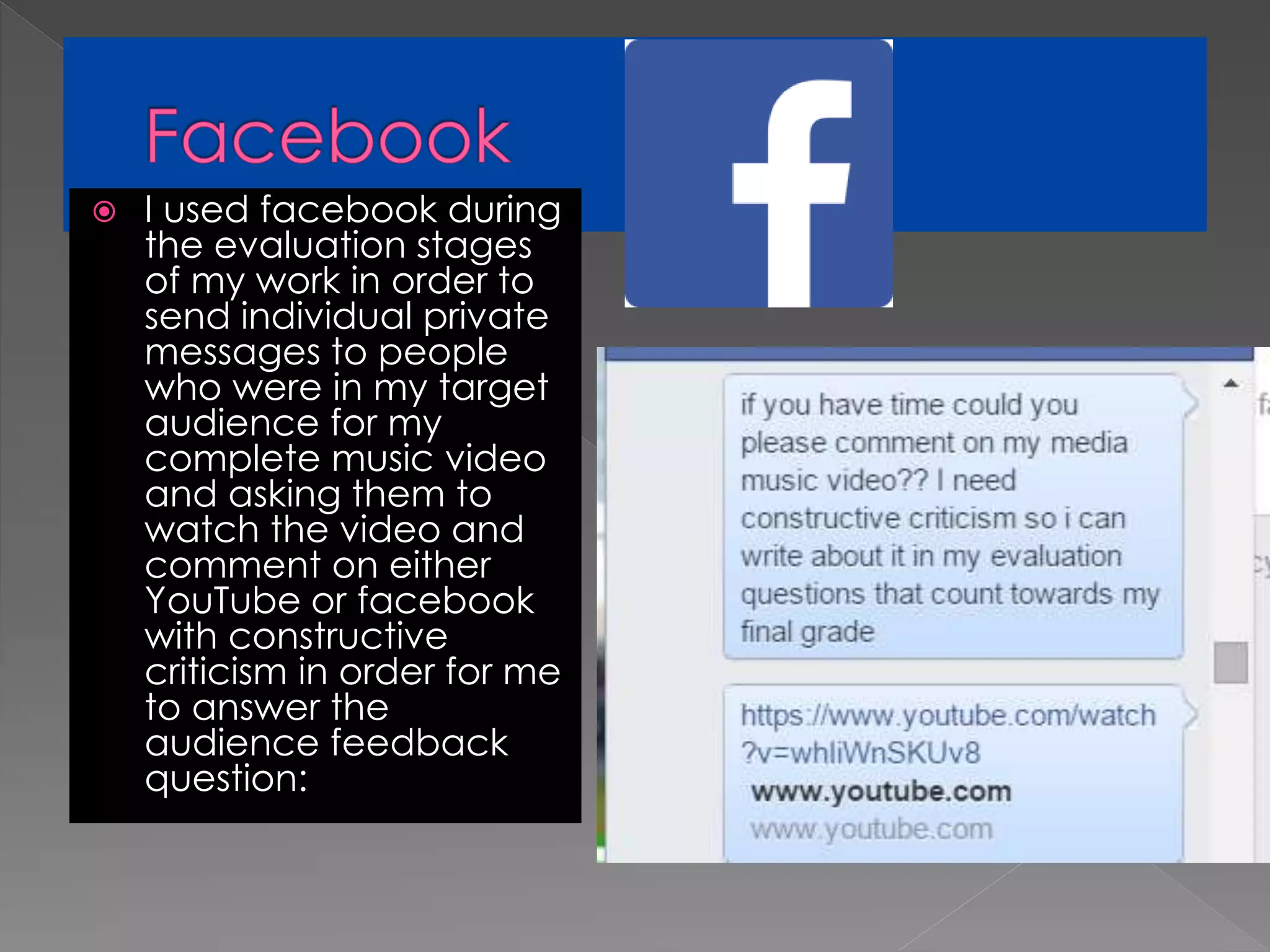  I used facebook during
the evaluation stages
of my work in order to
send individual private
messages to people
who were in my target
audience for my
complete music video
and asking them to
watch the video and
comment on either
YouTube or facebook
with constructive
criticism in order for me
to answer the
audience feedback
question:
 