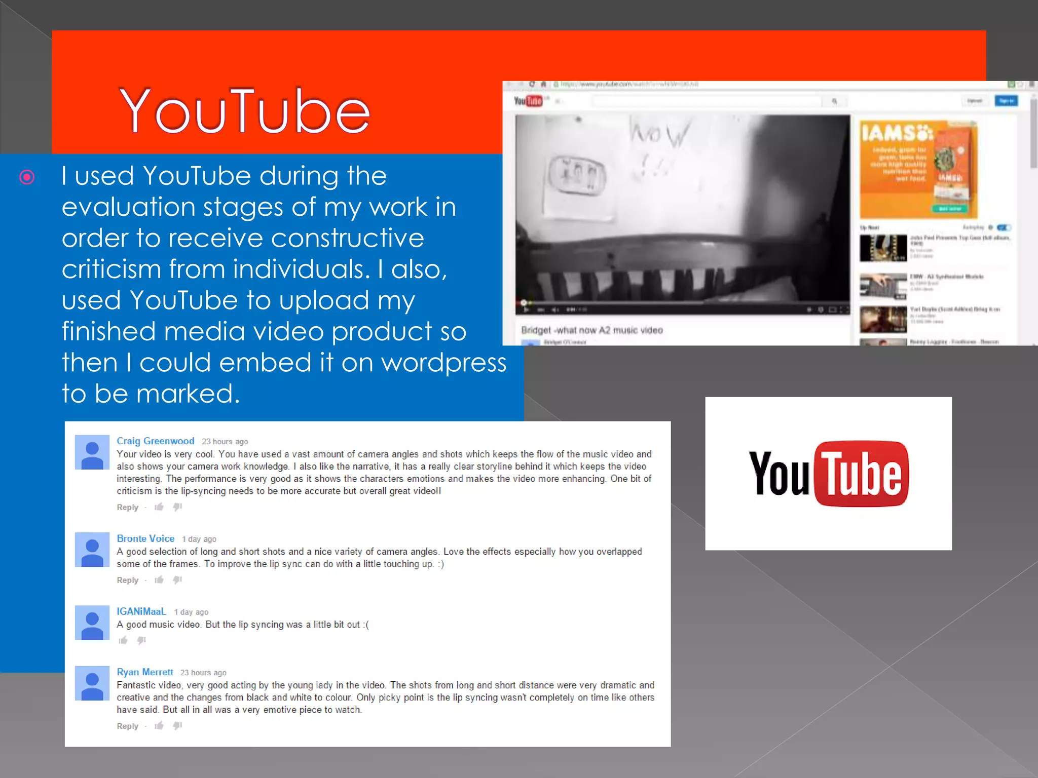  I used YouTube during the
evaluation stages of my work in
order to receive constructive
criticism from individuals. I also,
used YouTube to upload my
finished media video product so
then I could embed it on wordpress
to be marked.
 