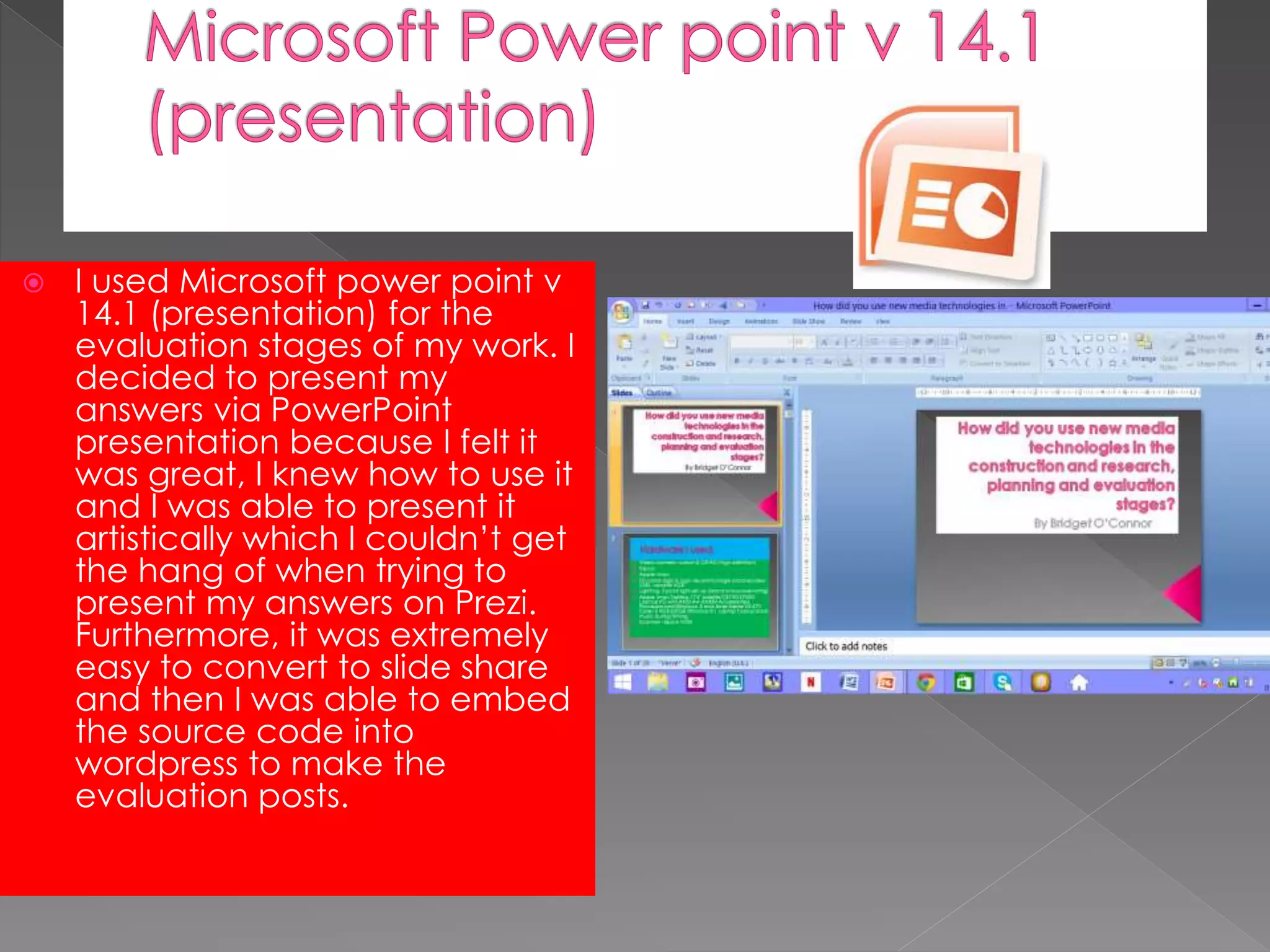  I used Microsoft power point v
14.1 (presentation) for the
evaluation stages of my work. I
decided to present my
answers via PowerPoint
presentation because I felt it
was great, I knew how to use it
and I was able to present it
artistically which I couldn’t get
the hang of when trying to
present my answers on Prezi.
Furthermore, it was extremely
easy to convert to slide share
and then I was able to embed
the source code into
wordpress to make the
evaluation posts.
 