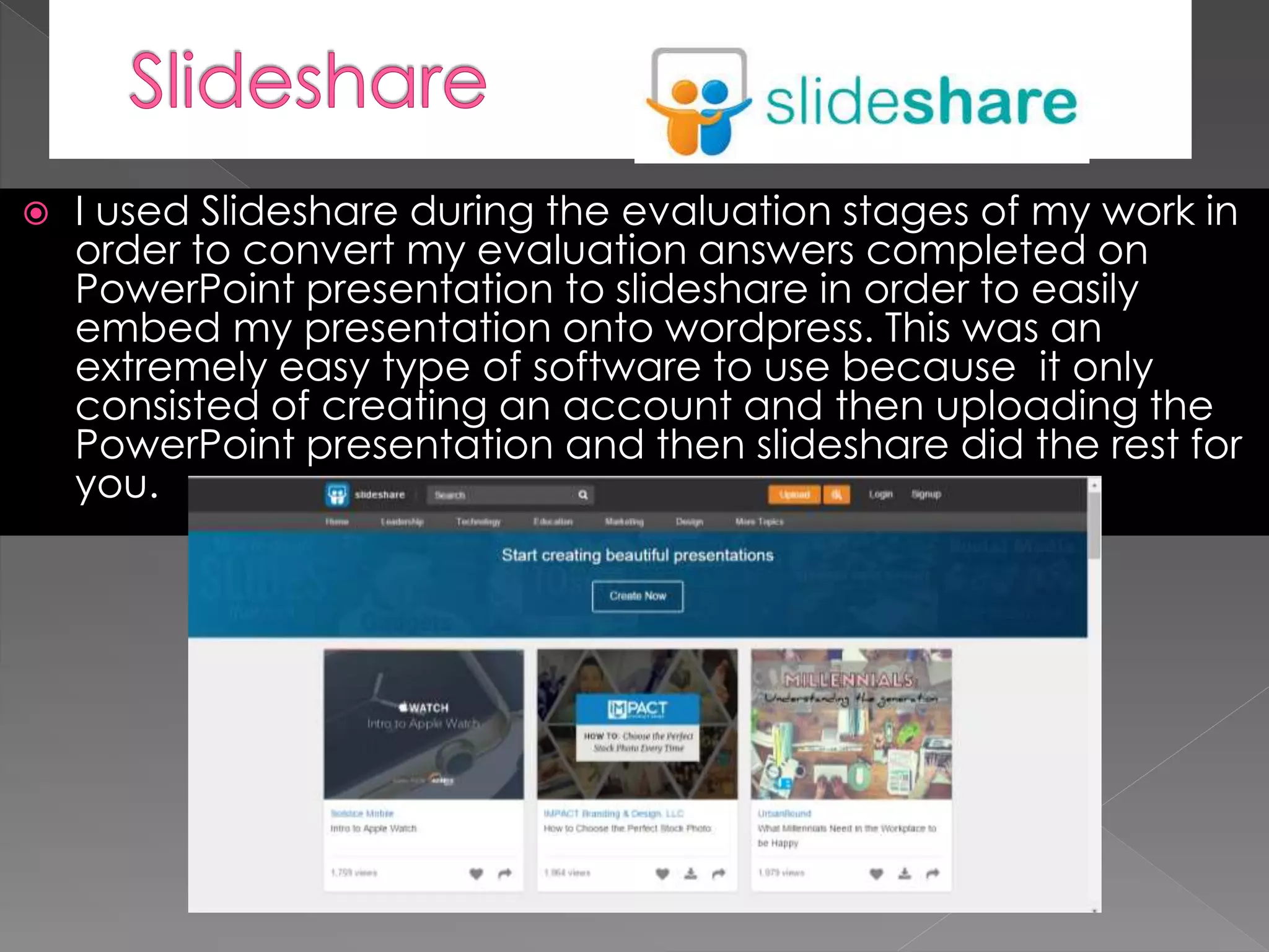  I used Slideshare during the evaluation stages of my work in
order to convert my evaluation answers completed on
PowerPoint presentation to slideshare in order to easily
embed my presentation onto wordpress. This was an
extremely easy type of software to use because it only
consisted of creating an account and then uploading the
PowerPoint presentation and then slideshare did the rest for
you.
 
