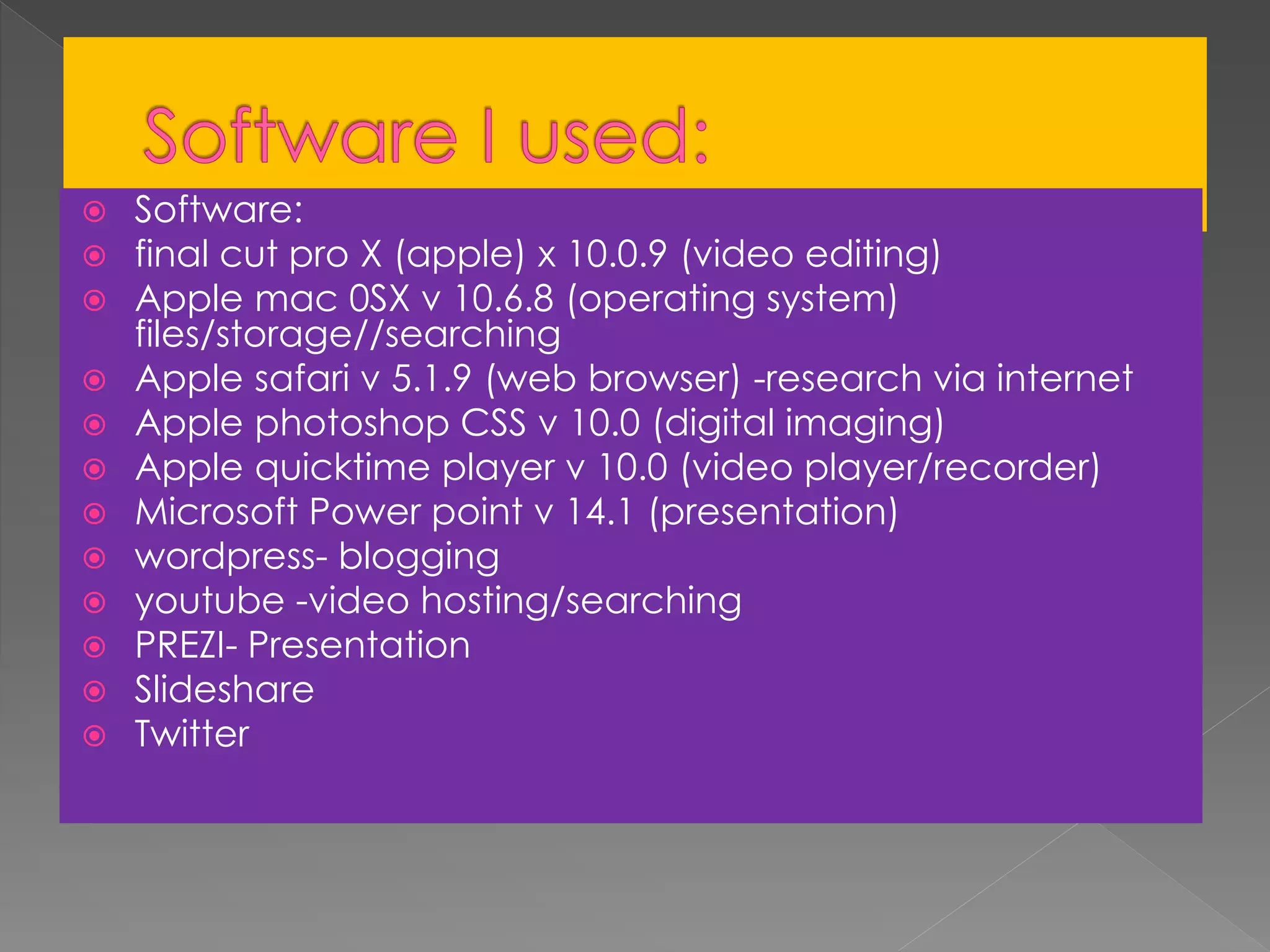 Software:
 final cut pro X (apple) x 10.0.9 (video editing)
 Apple mac 0SX v 10.6.8 (operating system)
files/storage//searching
 Apple safari v 5.1.9 (web browser) -research via internet
 Apple photoshop CSS v 10.0 (digital imaging)
 Apple quicktime player v 10.0 (video player/recorder)
 Microsoft Power point v 14.1 (presentation)
 wordpress- blogging
 youtube -video hosting/searching
 PREZI- Presentation
 Slideshare
 Twitter
 