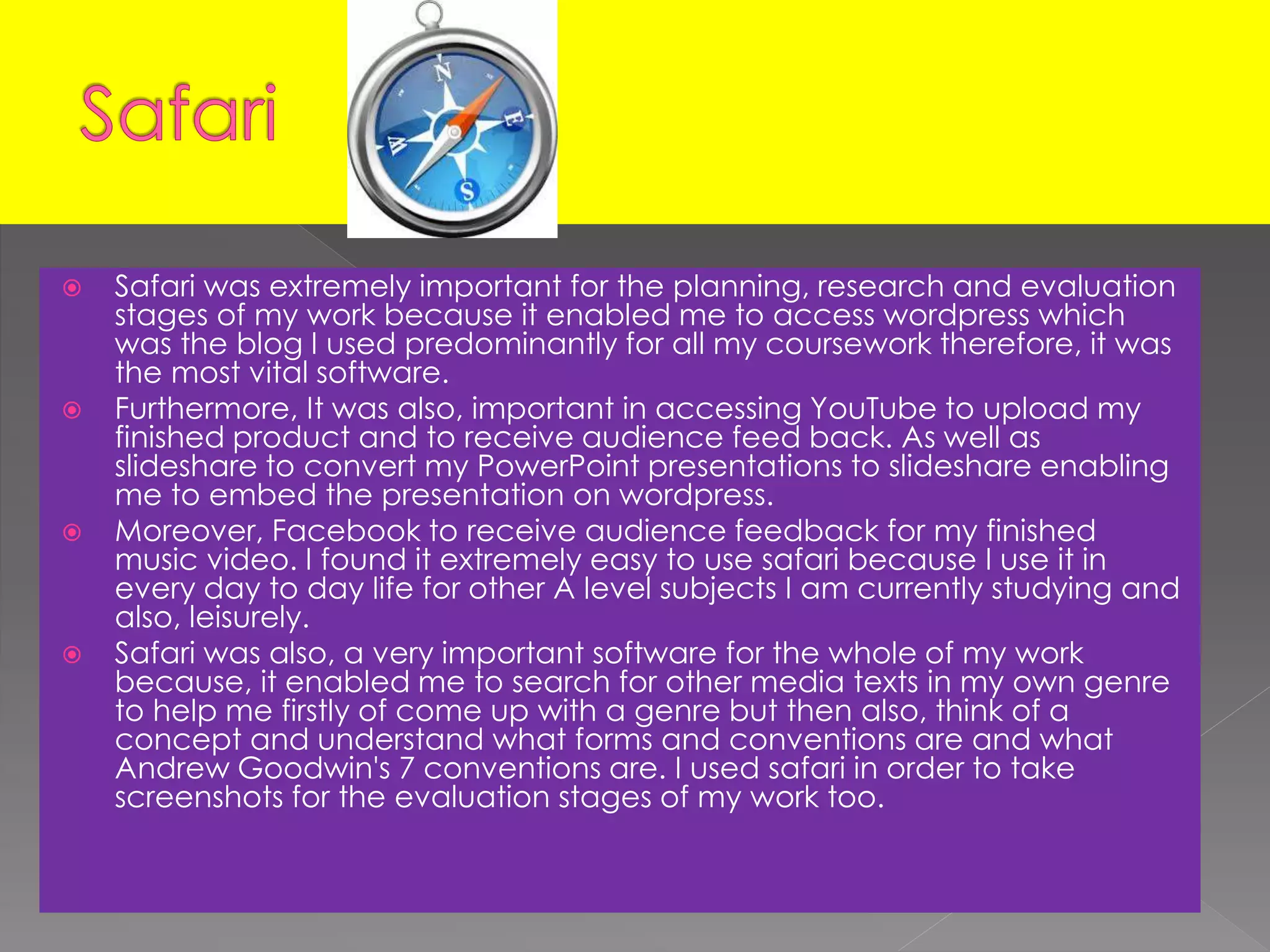  Safari was extremely important for the planning, research and evaluation
stages of my work because it enabled me to access wordpress which
was the blog I used predominantly for all my coursework therefore, it was
the most vital software.
 Furthermore, It was also, important in accessing YouTube to upload my
finished product and to receive audience feed back. As well as
slideshare to convert my PowerPoint presentations to slideshare enabling
me to embed the presentation on wordpress.
 Moreover, Facebook to receive audience feedback for my finished
music video. I found it extremely easy to use safari because I use it in
every day to day life for other A level subjects I am currently studying and
also, leisurely.
 Safari was also, a very important software for the whole of my work
because, it enabled me to search for other media texts in my own genre
to help me firstly of come up with a genre but then also, think of a
concept and understand what forms and conventions are and what
Andrew Goodwin's 7 conventions are. I used safari in order to take
screenshots for the evaluation stages of my work too.
 