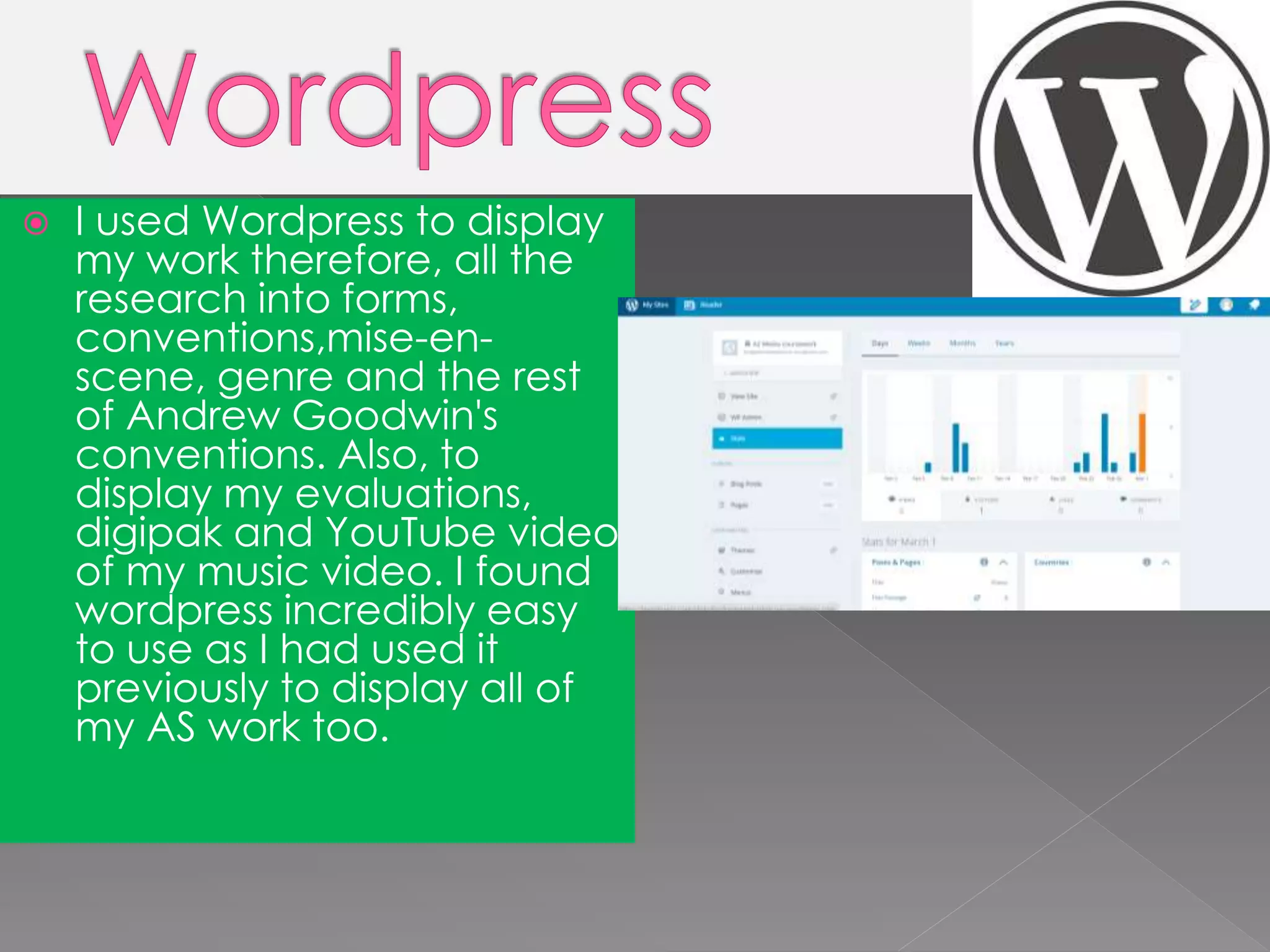  I used Wordpress to display
my work therefore, all the
research into forms,
conventions,mise-en-
scene, genre and the rest
of Andrew Goodwin's
conventions. Also, to
display my evaluations,
digipak and YouTube video
of my music video. I found
wordpress incredibly easy
to use as I had used it
previously to display all of
my AS work too.
 