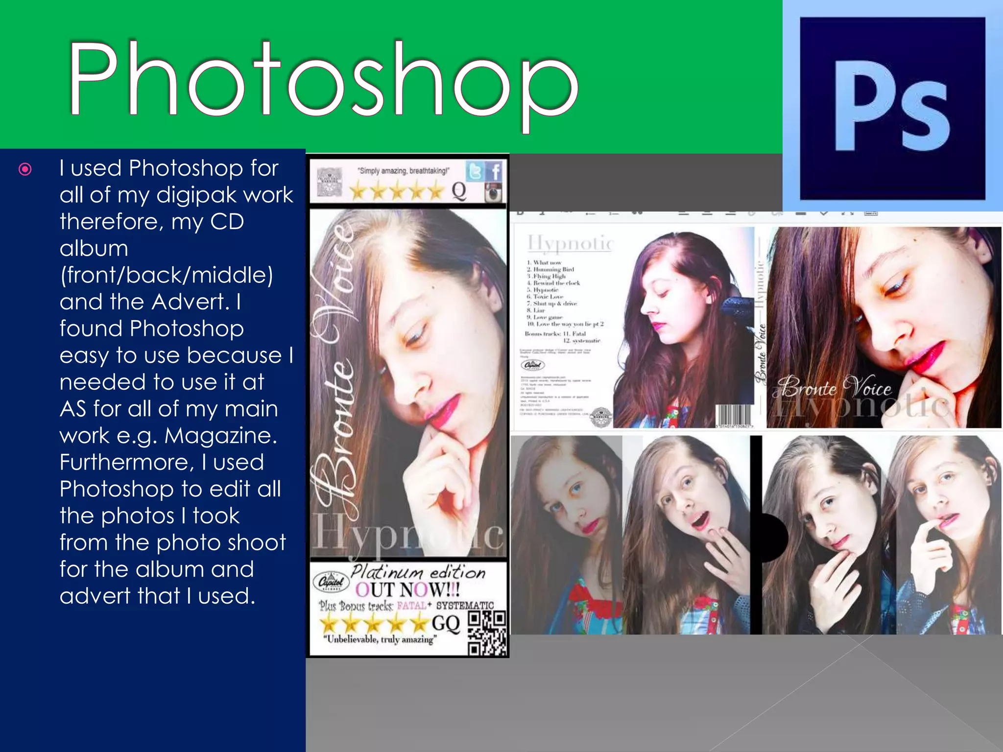  I used Photoshop for
all of my digipak work
therefore, my CD
album
(front/back/middle)
and the Advert. I
found Photoshop
easy to use because I
needed to use it at
AS for all of my main
work e.g. Magazine.
Furthermore, I used
Photoshop to edit all
the photos I took
from the photo shoot
for the album and
advert that I used.
 