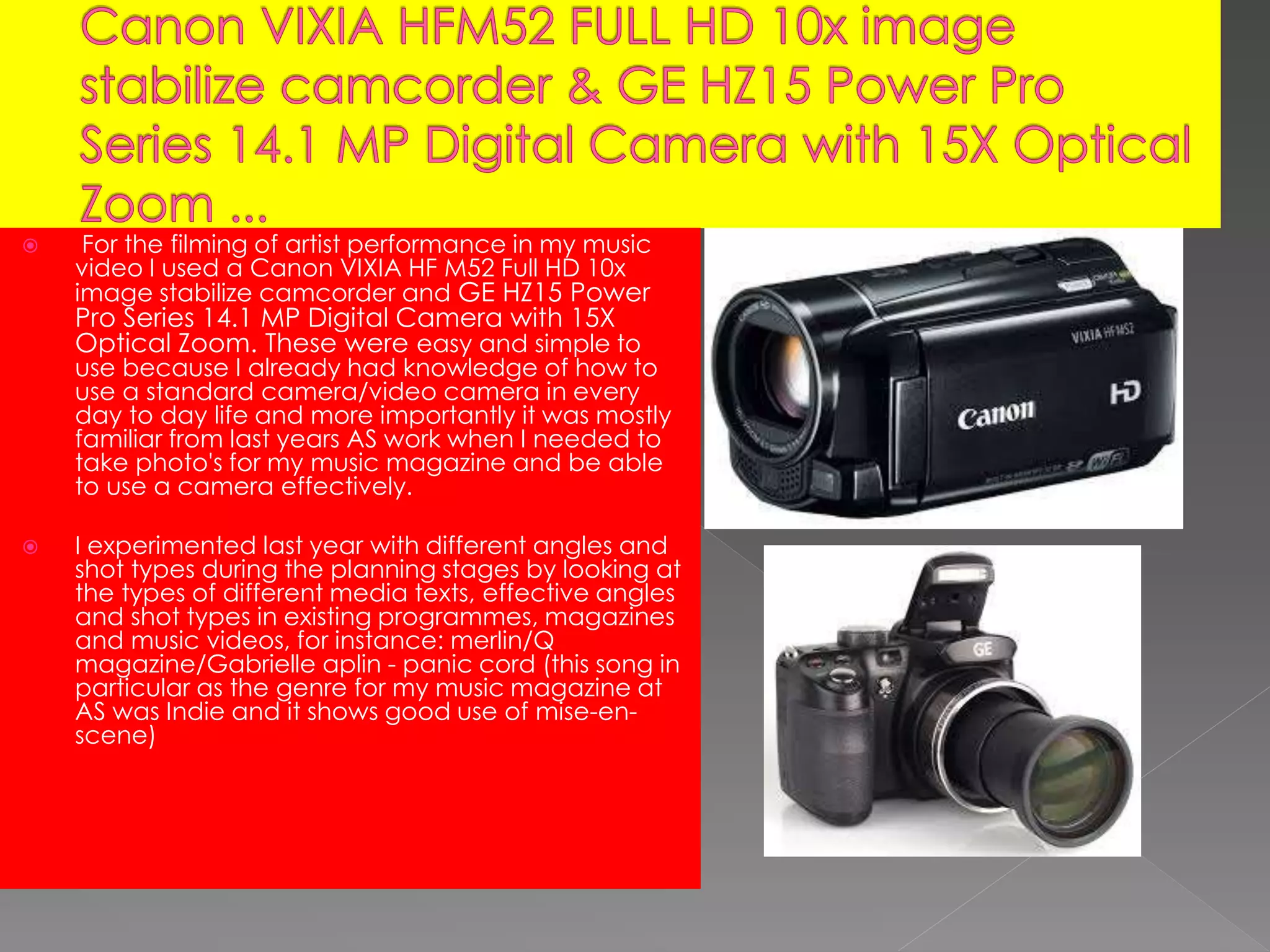  For the filming of artist performance in my music
video I used a Canon VIXIA HF M52 Full HD 10x
image stabilize camcorder and GE HZ15 Power
Pro Series 14.1 MP Digital Camera with 15X
Optical Zoom. These were easy and simple to
use because I already had knowledge of how to
use a standard camera/video camera in every
day to day life and more importantly it was mostly
familiar from last years AS work when I needed to
take photo's for my music magazine and be able
to use a camera effectively.
 I experimented last year with different angles and
shot types during the planning stages by looking at
the types of different media texts, effective angles
and shot types in existing programmes, magazines
and music videos, for instance: merlin/Q
magazine/Gabrielle aplin - panic cord (this song in
particular as the genre for my music magazine at
AS was Indie and it shows good use of mise-en-
scene)
 