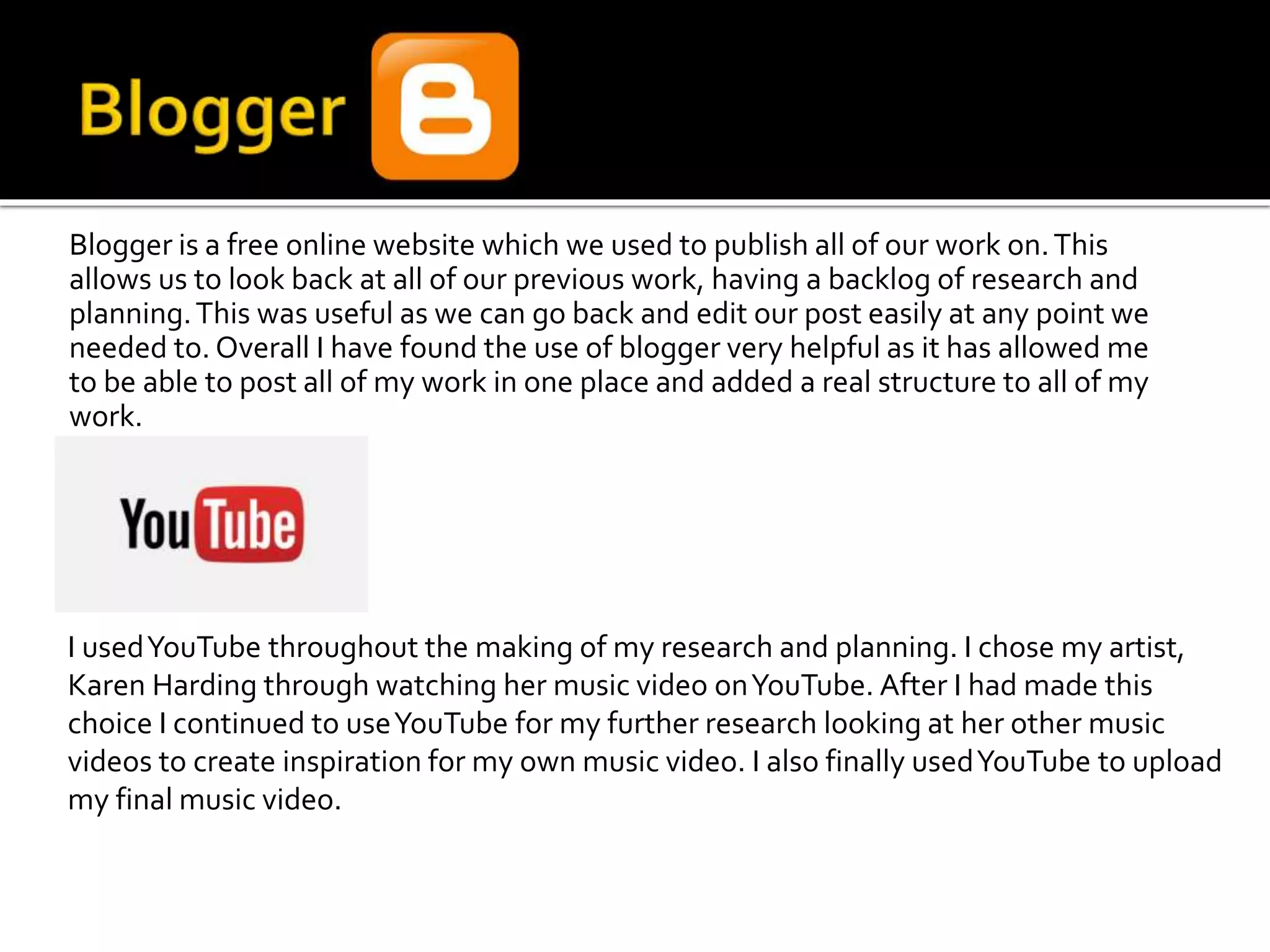 Blogger is a free online website which we used to publish all of our work on.This
allows us to look back at all of our previous work, having a backlog of research and
planning.This was useful as we can go back and edit our post easily at any point we
needed to. Overall I have found the use of blogger very helpful as it has allowed me
to be able to post all of my work in one place and added a real structure to all of my
work.
I usedYouTube throughout the making of my research and planning. I chose my artist,
Karen Harding through watching her music video onYouTube. After I had made this
choice I continued to useYouTube for my further research looking at her other music
videos to create inspiration for my own music video. I also finally usedYouTube to upload
my final music video.
 