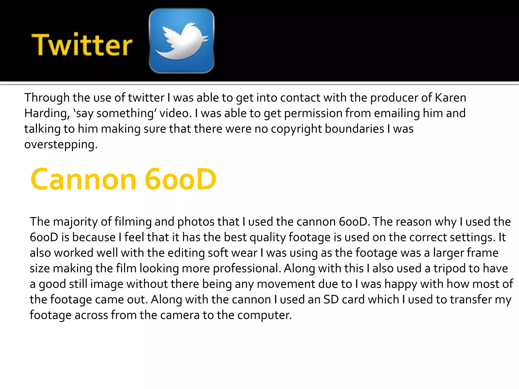 Through the use of twitter I was able to get into contact with the producer of Karen
Harding, ‘say something’ video. I was able to get permission from emailing him and
talking to him making sure that there were no copyright boundaries I was
overstepping.
Cannon 600D
The majority of filming and photos that I used the cannon 600D.The reason why I used the
600D is because I feel that it has the best quality footage is used on the correct settings. It
also worked well with the editing soft wear I was using as the footage was a larger frame
size making the film looking more professional.Along with this I also used a tripod to have
a good still image without there being any movement due to I was happy with how most of
the footage came out. Along with the cannon I used an SD card which I used to transfer my
footage across from the camera to the computer.
 