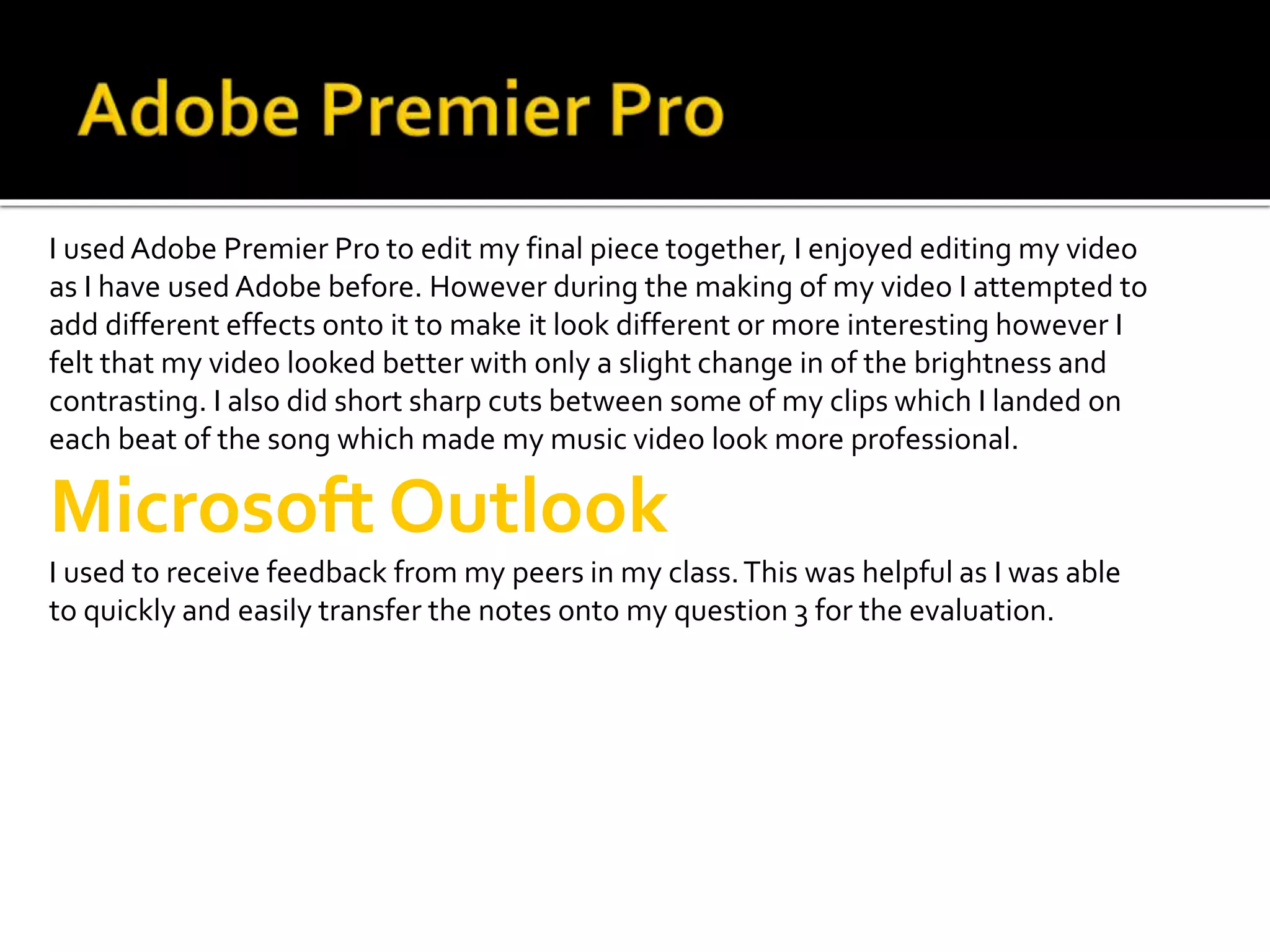 I used Adobe Premier Pro to edit my final piece together, I enjoyed editing my video
as I have used Adobe before. However during the making of my video I attempted to
add different effects onto it to make it look different or more interesting however I
felt that my video looked better with only a slight change in of the brightness and
contrasting. I also did short sharp cuts between some of my clips which I landed on
each beat of the song which made my music video look more professional.
Microsoft Outlook
I used to receive feedback from my peers in my class.This was helpful as I was able
to quickly and easily transfer the notes onto my question 3 for the evaluation.
 