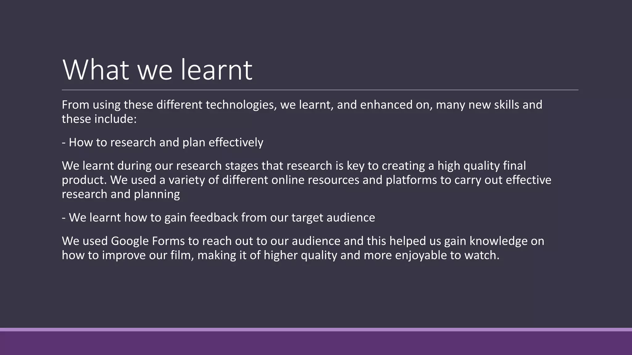 What we learnt
From using these different technologies, we learnt, and enhanced on, many new skills and
these include:
- How to research and plan effectively
We learnt during our research stages that research is key to creating a high quality final
product. We used a variety of different online resources and platforms to carry out effective
research and planning
- We learnt how to gain feedback from our target audience
We used Google Forms to reach out to our audience and this helped us gain knowledge on
how to improve our film, making it of higher quality and more enjoyable to watch.
 