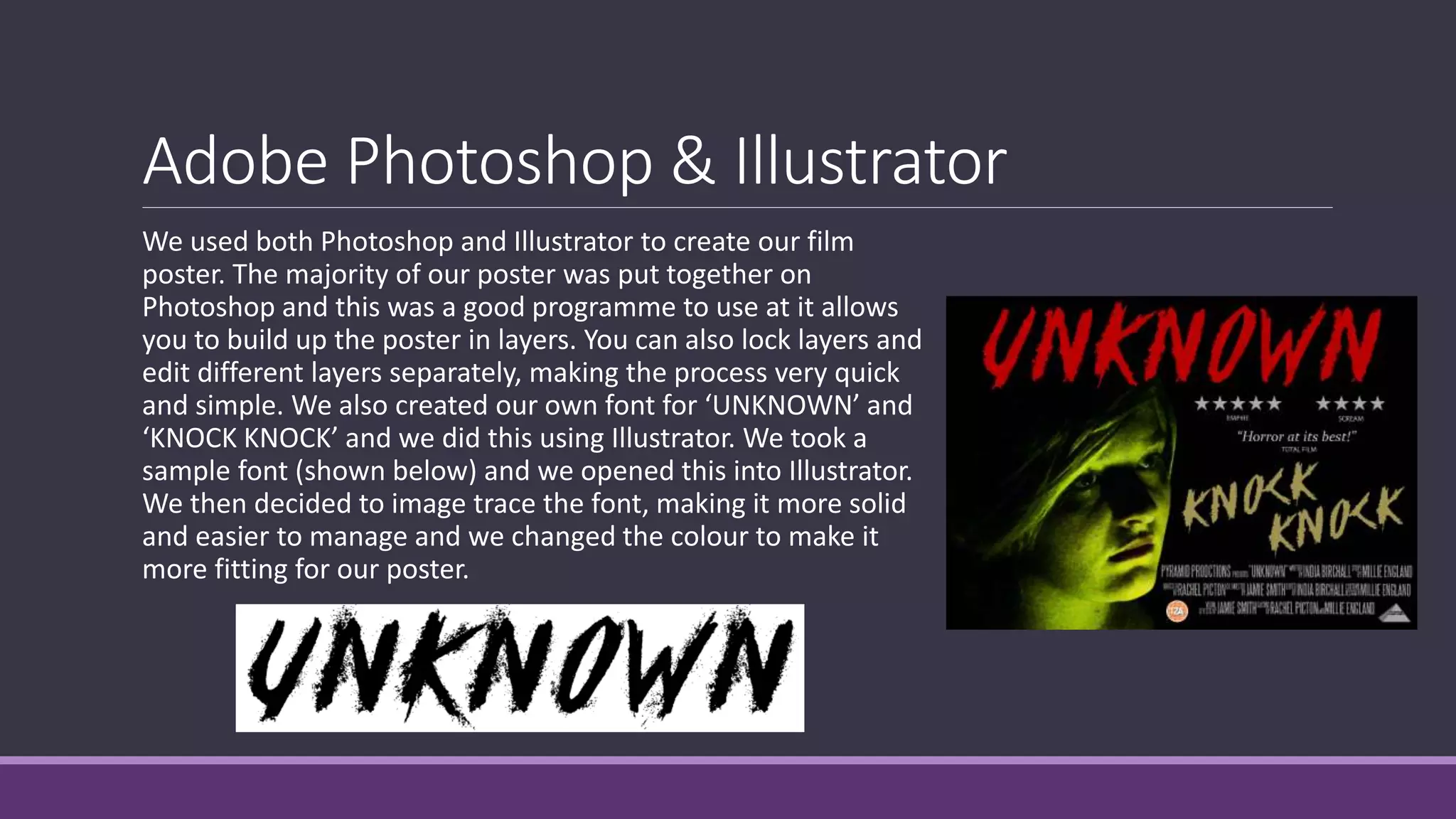 Adobe Photoshop & Illustrator
We used both Photoshop and Illustrator to create our film
poster. The majority of our poster was put together on
Photoshop and this was a good programme to use at it allows
you to build up the poster in layers. You can also lock layers and
edit different layers separately, making the process very quick
and simple. We also created our own font for ‘UNKNOWN’ and
‘KNOCK KNOCK’ and we did this using Illustrator. We took a
sample font (shown below) and we opened this into Illustrator.
We then decided to image trace the font, making it more solid
and easier to manage and we changed the colour to make it
more fitting for our poster.
 