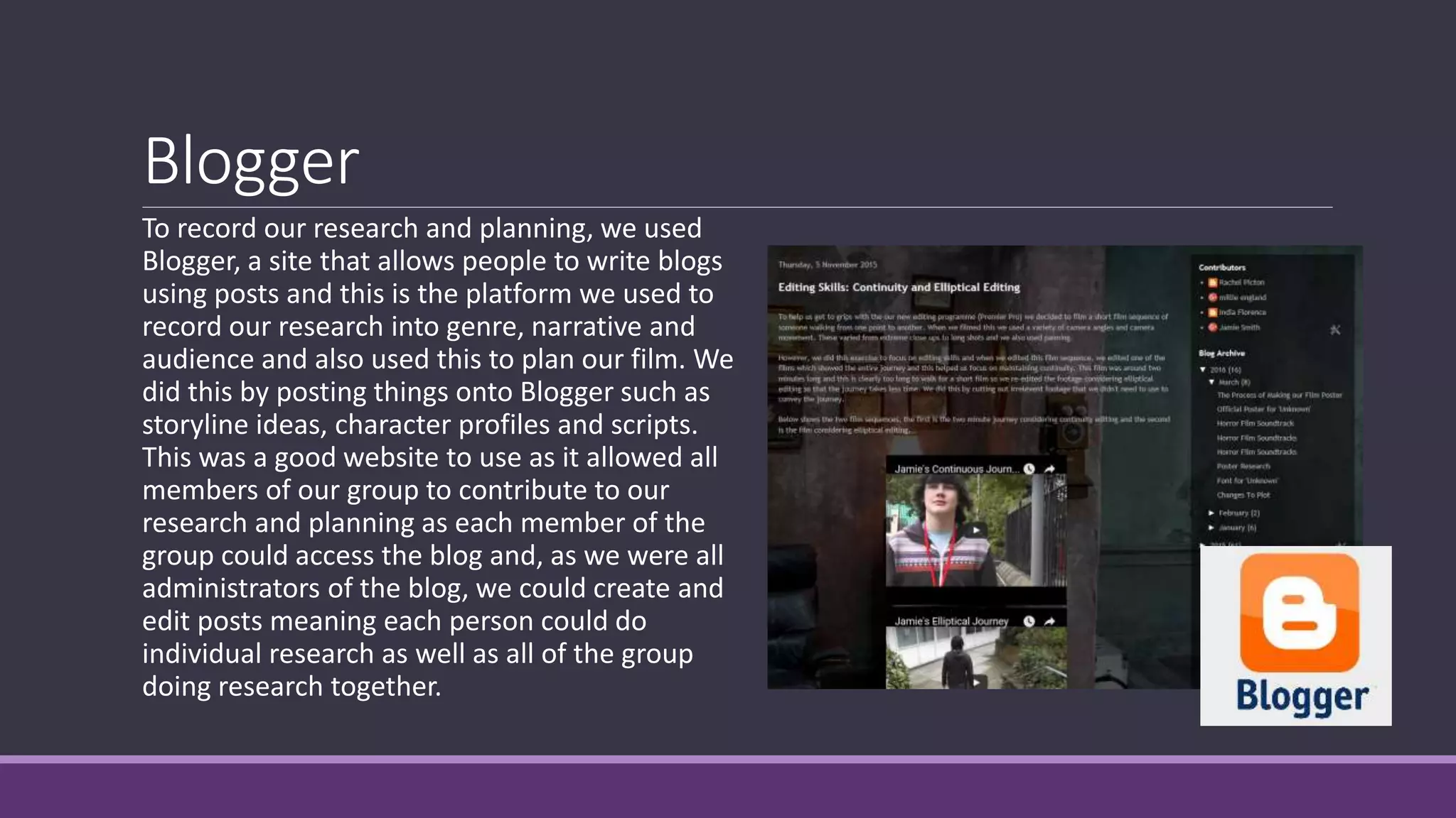Blogger
To record our research and planning, we used
Blogger, a site that allows people to write blogs
using posts and this is the platform we used to
record our research into genre, narrative and
audience and also used this to plan our film. We
did this by posting things onto Blogger such as
storyline ideas, character profiles and scripts.
This was a good website to use as it allowed all
members of our group to contribute to our
research and planning as each member of the
group could access the blog and, as we were all
administrators of the blog, we could create and
edit posts meaning each person could do
individual research as well as all of the group
doing research together.
 