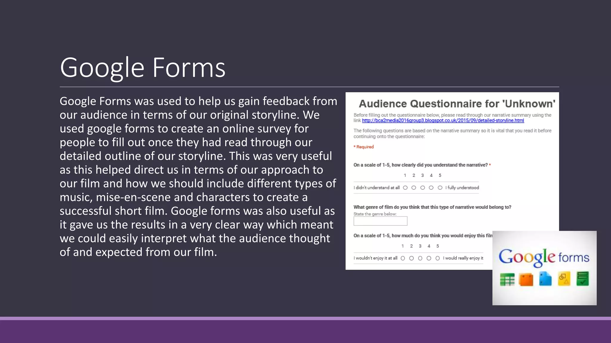 Google Forms
Google Forms was used to help us gain feedback from
our audience in terms of our original storyline. We
used google forms to create an online survey for
people to fill out once they had read through our
detailed outline of our storyline. This was very useful
as this helped direct us in terms of our approach to
our film and how we should include different types of
music, mise-en-scene and characters to create a
successful short film. Google forms was also useful as
it gave us the results in a very clear way which meant
we could easily interpret what the audience thought
of and expected from our film.
 