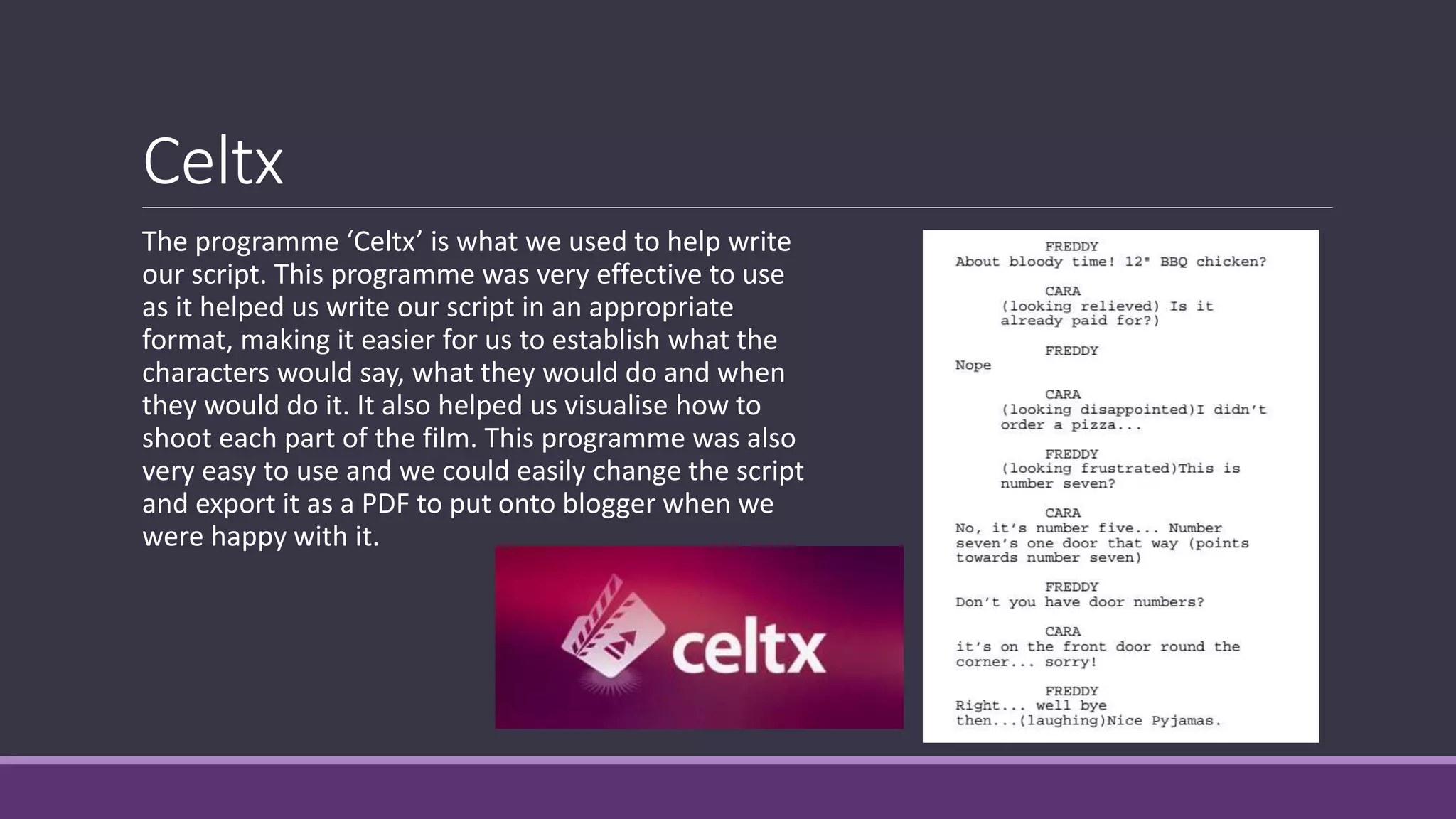 Celtx
The programme ‘Celtx’ is what we used to help write
our script. This programme was very effective to use
as it helped us write our script in an appropriate
format, making it easier for us to establish what the
characters would say, what they would do and when
they would do it. It also helped us visualise how to
shoot each part of the film. This programme was also
very easy to use and we could easily change the script
and export it as a PDF to put onto blogger when we
were happy with it.
 