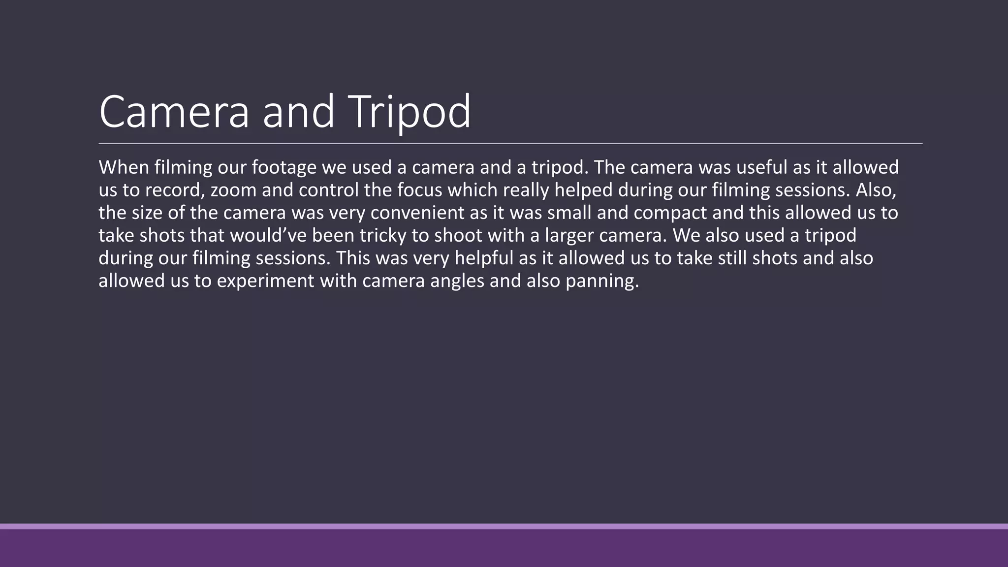 Camera and Tripod
When filming our footage we used a camera and a tripod. The camera was useful as it allowed
us to record, zoom and control the focus which really helped during our filming sessions. Also,
the size of the camera was very convenient as it was small and compact and this allowed us to
take shots that would’ve been tricky to shoot with a larger camera. We also used a tripod
during our filming sessions. This was very helpful as it allowed us to take still shots and also
allowed us to experiment with camera angles and also panning.
 
