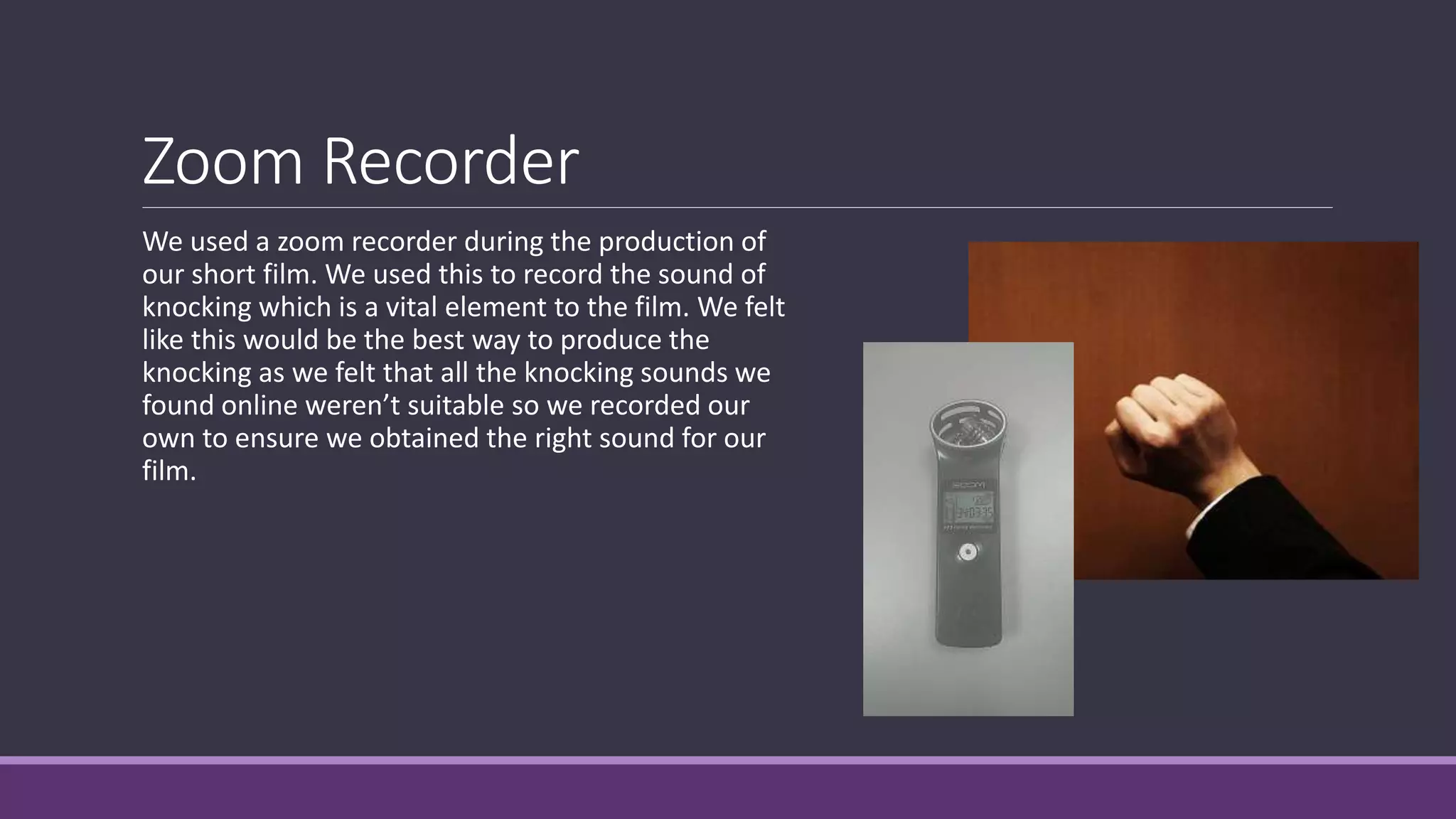 Zoom Recorder
We used a zoom recorder during the production of
our short film. We used this to record the sound of
knocking which is a vital element to the film. We felt
like this would be the best way to produce the
knocking as we felt that all the knocking sounds we
found online weren’t suitable so we recorded our
own to ensure we obtained the right sound for our
film.
 