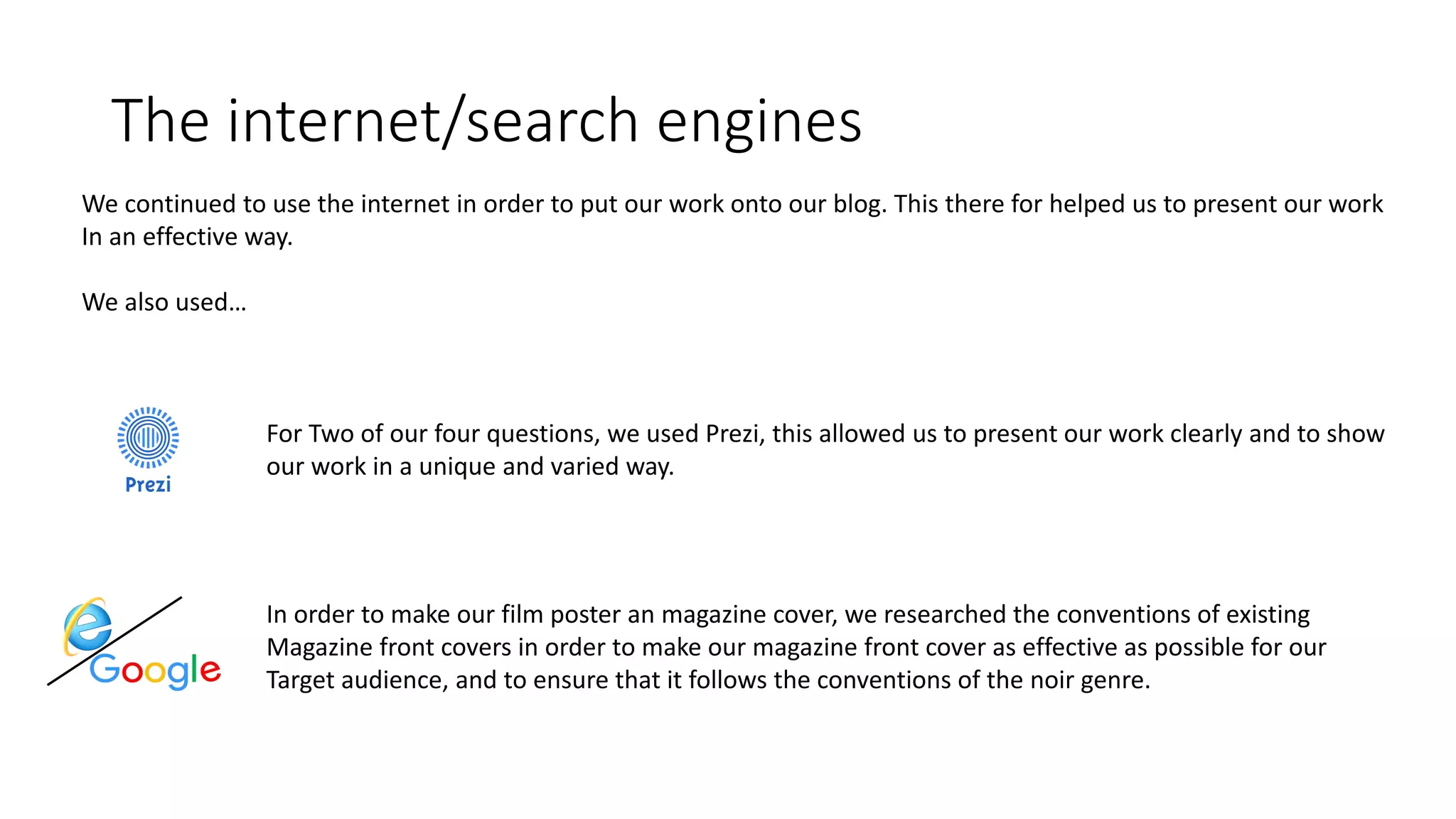 The internet/search engines
We continued to use the internet in order to put our work onto our blog. This there for helped us to present our work
In an effective way.
We also used…
For Two of our four questions, we used Prezi, this allowed us to present our work clearly and to show
our work in a unique and varied way.
In order to make our film poster an magazine cover, we researched the conventions of existing
Magazine front covers in order to make our magazine front cover as effective as possible for our
Target audience, and to ensure that it follows the conventions of the noir genre.
 