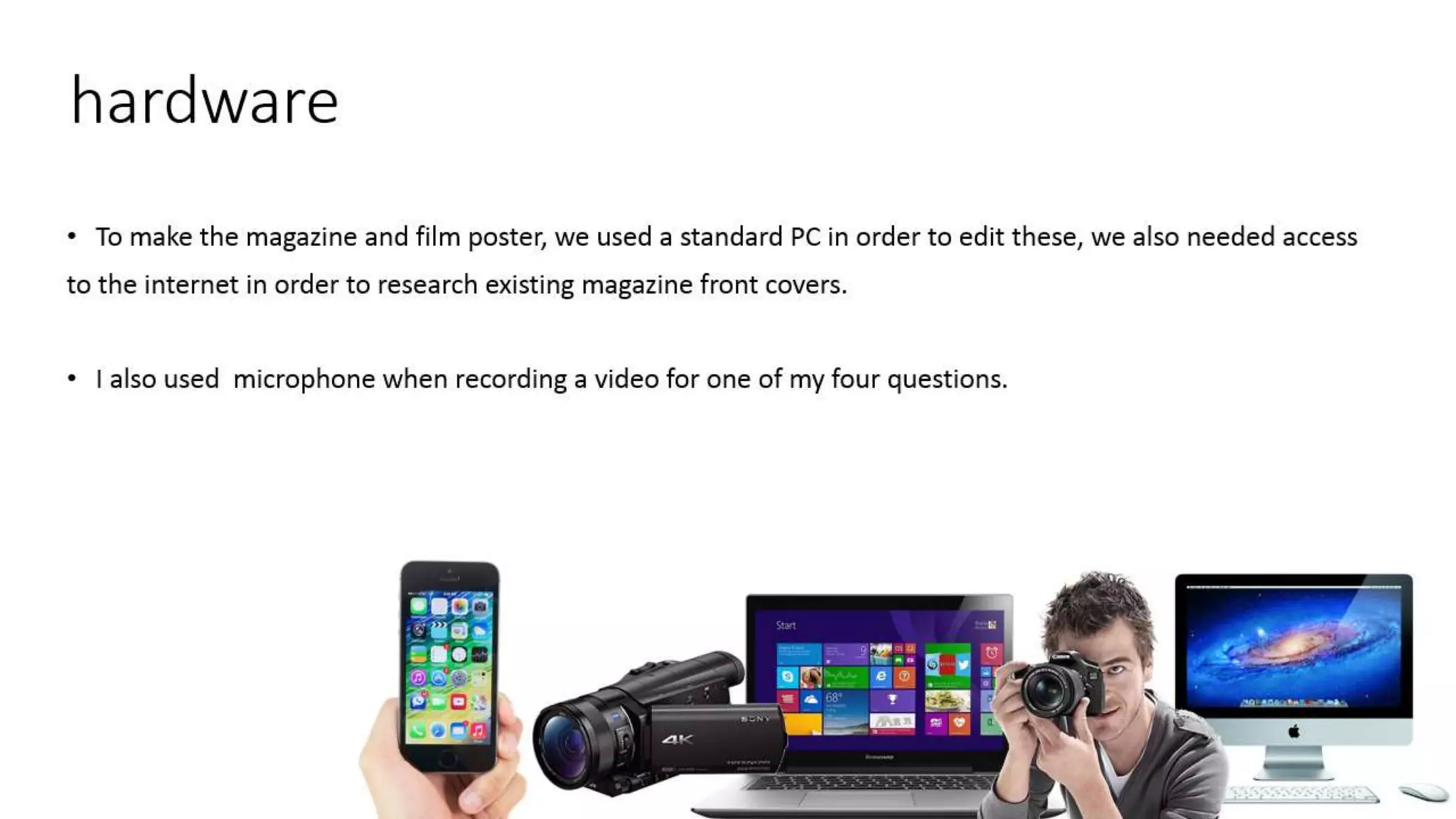 hardware
• To make the magazine and film poster, we used a standard PC in order to edit these, we also needed access
to the internet in order to research existing magazine front covers.
• I also used microphone when recording a video for one of my four questions.
 