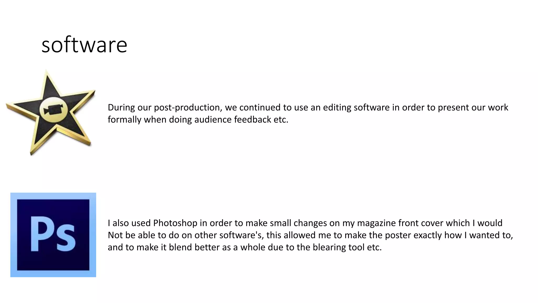 software
During our post-production, we continued to use an editing software in order to present our work
formally when doing audience feedback etc.
I also used Photoshop in order to make small changes on my magazine front cover which I would
Not be able to do on other software's, this allowed me to make the poster exactly how I wanted to,
and to make it blend better as a whole due to the blearing tool etc.
 