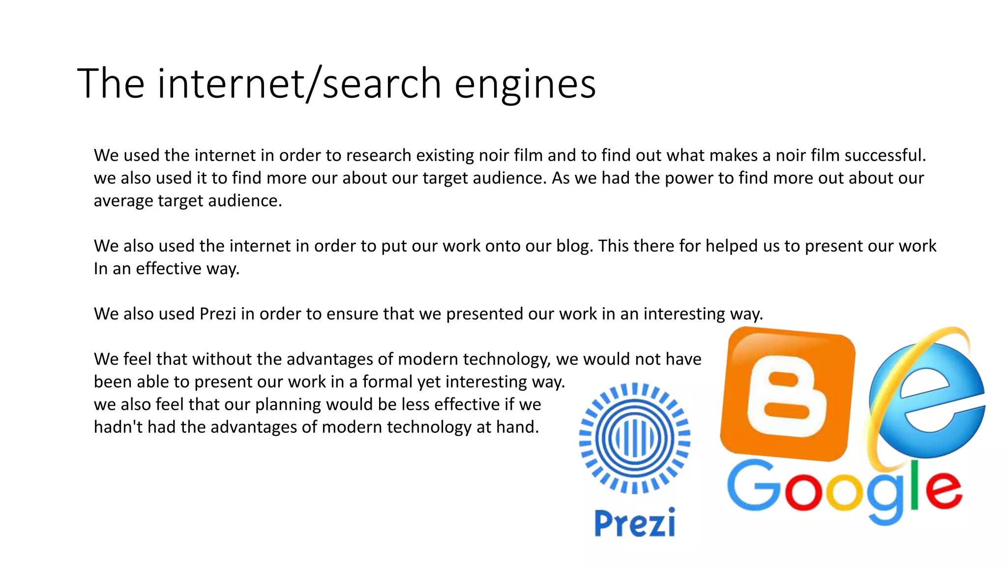 The internet/search engines
We used the internet in order to research existing noir film and to find out what makes a noir film successful.
we also used it to find more our about our target audience. As we had the power to find more out about our
average target audience.
We also used the internet in order to put our work onto our blog. This there for helped us to present our work
In an effective way.
We also used Prezi in order to ensure that we presented our work in an interesting way.
We feel that without the advantages of modern technology, we would not have
been able to present our work in a formal yet interesting way.
we also feel that our planning would be less effective if we
hadn't had the advantages of modern technology at hand.
 