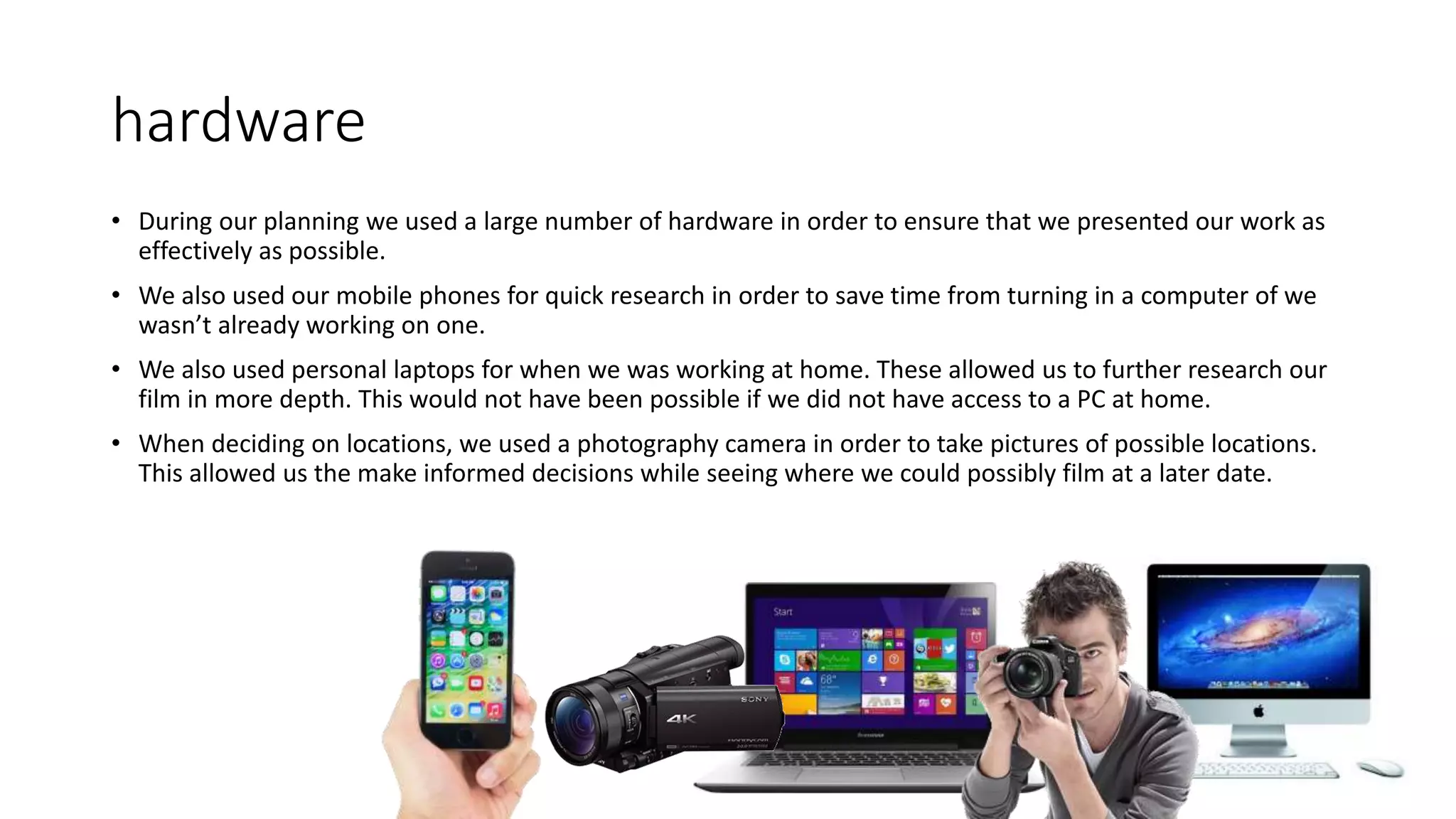 hardware
• During our planning we used a large number of hardware in order to ensure that we presented our work as
effectively as possible.
• We also used our mobile phones for quick research in order to save time from turning in a computer of we
wasn’t already working on one.
• We also used personal laptops for when we was working at home. These allowed us to further research our
film in more depth. This would not have been possible if we did not have access to a PC at home.
• When deciding on locations, we used a photography camera in order to take pictures of possible locations.
This allowed us the make informed decisions while seeing where we could possibly film at a later date.
 