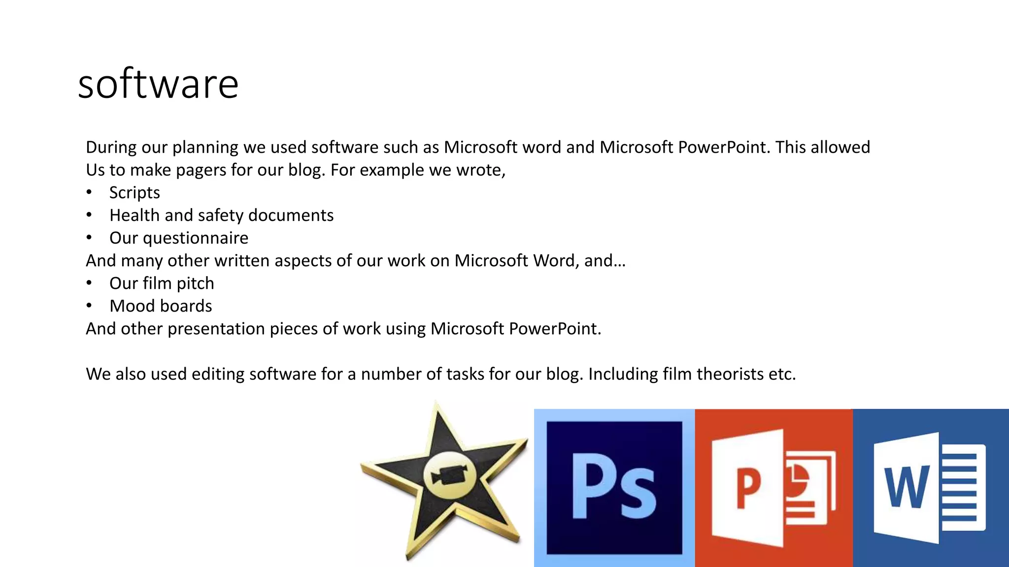software
During our planning we used software such as Microsoft word and Microsoft PowerPoint. This allowed
Us to make pagers for our blog. For example we wrote,
• Scripts
• Health and safety documents
• Our questionnaire
And many other written aspects of our work on Microsoft Word, and…
• Our film pitch
• Mood boards
And other presentation pieces of work using Microsoft PowerPoint.
We also used editing software for a number of tasks for our blog. Including film theorists etc.
 