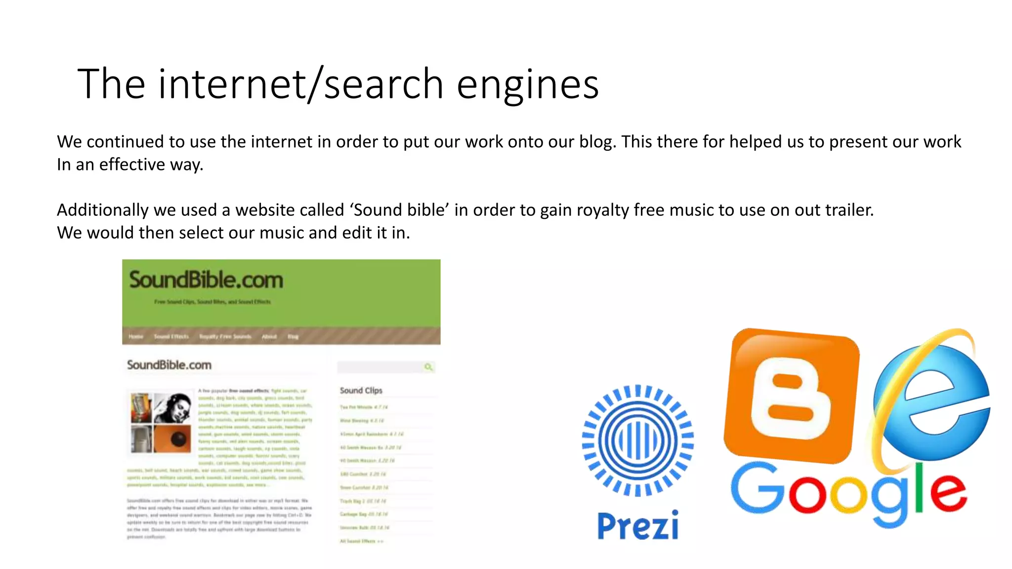 The internet/search engines
We continued to use the internet in order to put our work onto our blog. This there for helped us to present our work
In an effective way.
Additionally we used a website called ‘Sound bible’ in order to gain royalty free music to use on out trailer.
We would then select our music and edit it in.
 