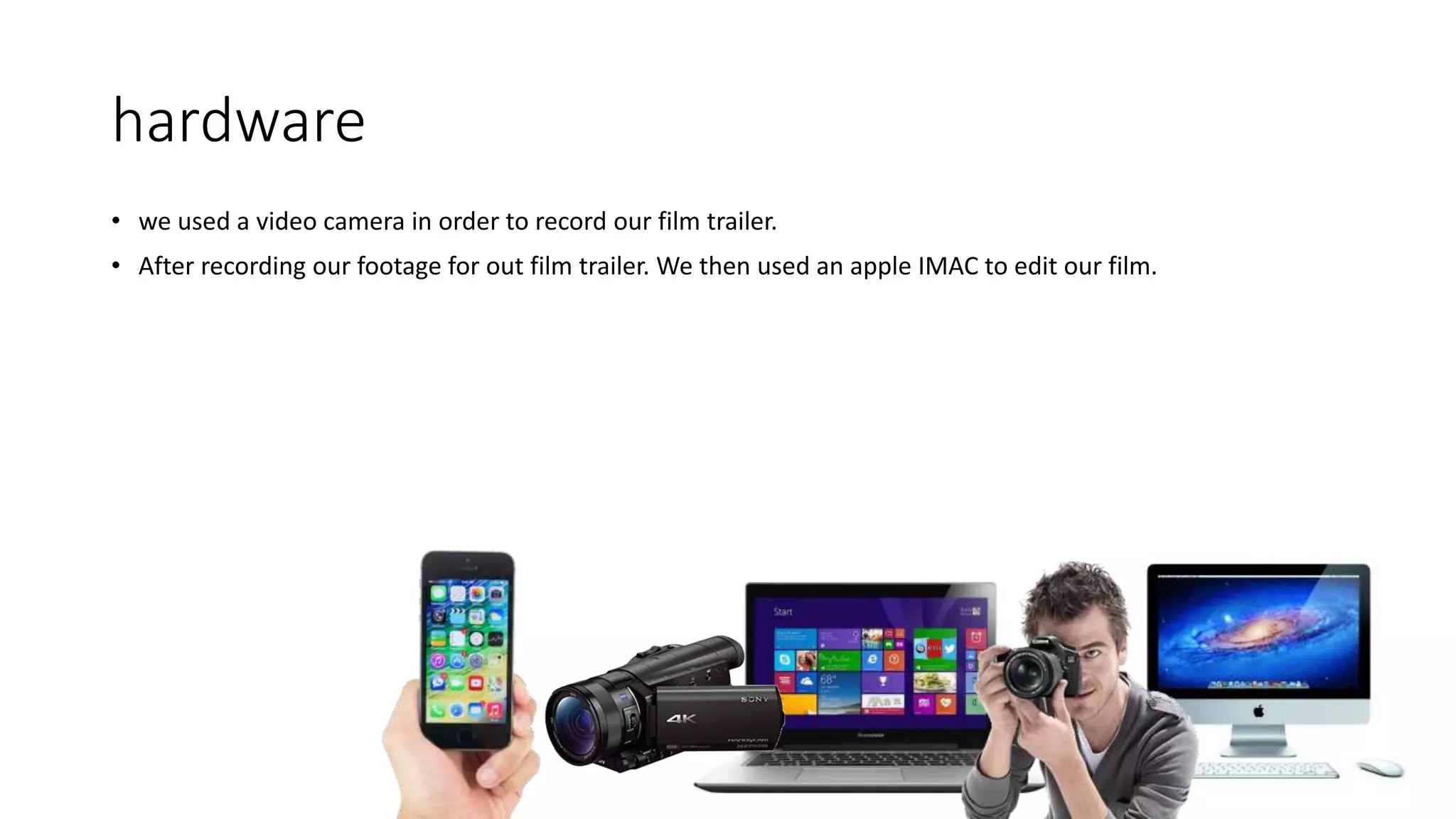 hardware
• we used a video camera in order to record our film trailer.
• After recording our footage for out film trailer. We then used an apple IMAC to edit our film.
 