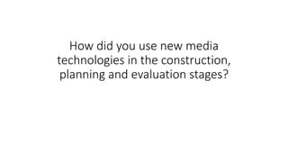 How did you use new media
technologies in the construction,
planning and evaluation stages?
 